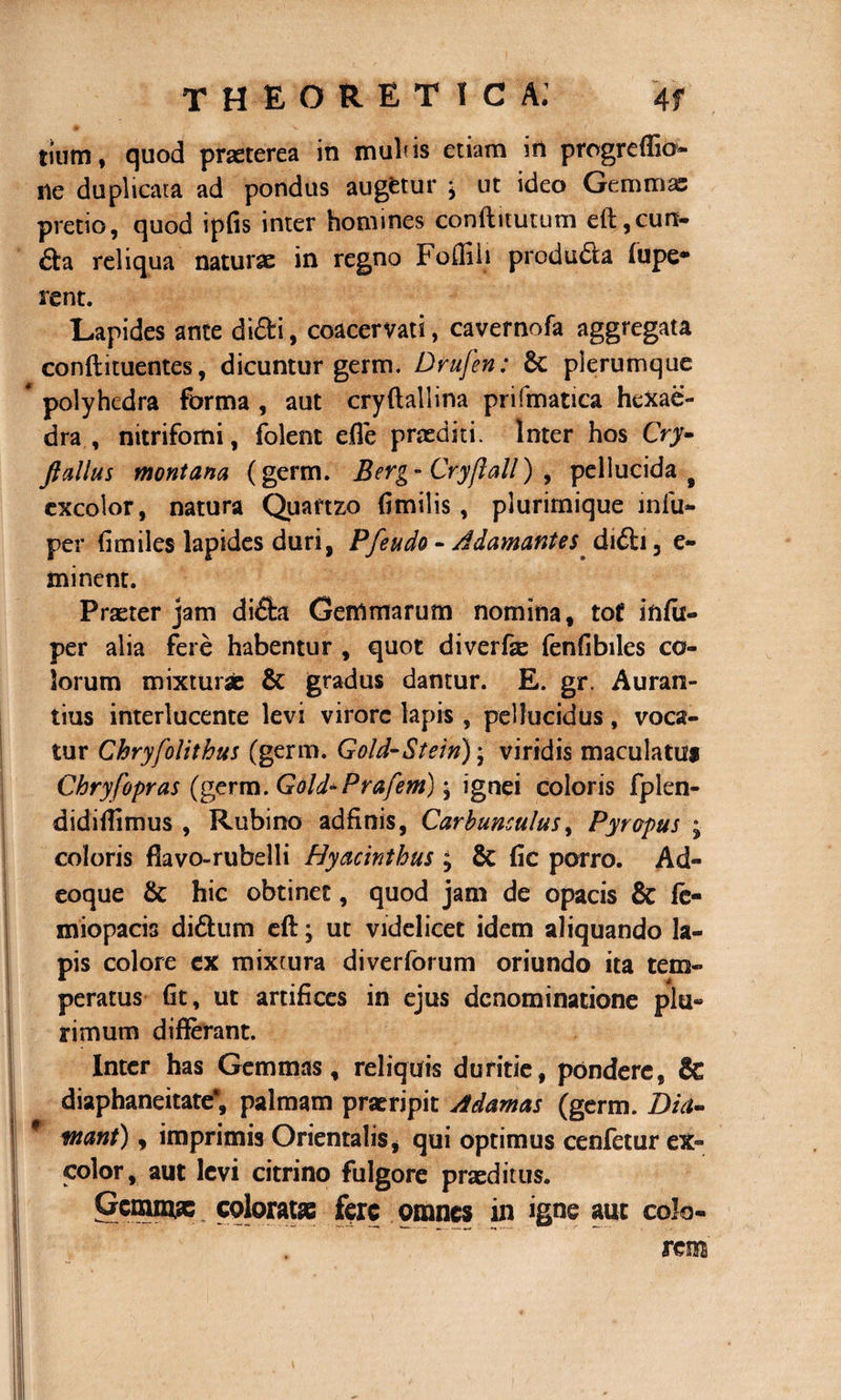 m -v tiurn, quod praeterea in mulus etiam iri progreffio- ne duplicata ad pondus augetur ^ ut ideo Gemmas pretio, quod ipfis inter homines conftitutum eft, eun¬ da reliqua naturae in regno Foffiii produda (upe* rent. Lapides ante didi, coacervati, cavernofa aggregata conftituentes, dicuntur germ. Drufen: $c plerumque polyhedra forma , aut cryftallina prifmatica hexae- dra , nitrifomi, folent efle praediti. Inter hos Cry- ftalhts montana (germ. Berg- Cryfiall) , pellucida # excolor, natura Quartzo fimilis, plurimique infu- per fimiles lapides duri, Pfe udo - Adamantes didi, e~ minent. Praeter jam dida Gemmarum nomina, tot* infu- per alia fere habentur , quot diverfae fenfibiles co¬ lorum mixturas &amp; gradus dantur. E. gr. Auran- tius interlucente levi virore lapis , pellucidus, voca¬ tur Chryfolithus (germ. Gold-Stein); viridis maculatus Chryfopras (germ. Gold-Prafem) j ignei coloris fplen- didiffimus , Rubino adfinis, Carbunculus, Pyropus j coloris flavo-rubelli Hyacinthus ; Sc fic porro. Ad- eoque &amp; hic obtinet, quod jam de opacis &amp; fe- miopacis didum eft j ut videlicet idem aliquando la¬ pis colore ex mixtura diverforum oriundo ita tem¬ peratus fit, ut artifices in ejus denominatione plu¬ rimum differant. Inter has Gemmas, reliquis duritie, pondere, &amp; diaphaneitate*, palmam praeripit Adamas (germ. Dia- f tnant), imprimis Orientalis, qui optimus cenfetur ex¬ color, aut levi citrino fulgore praeditus. Genam* colorat» fere omnes in igne aut colo¬ rem'