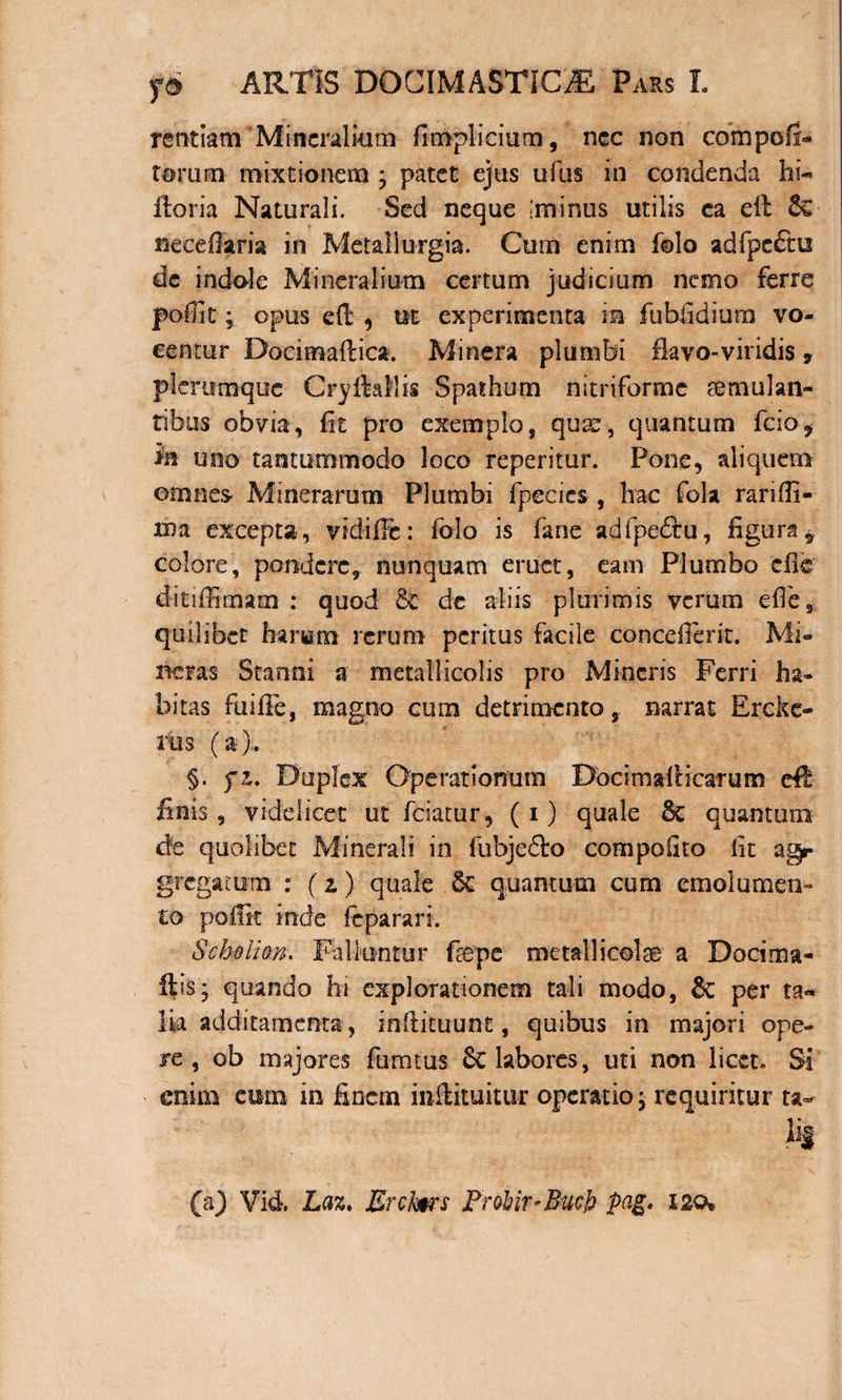 rentiam'Mineralium fimplicium, nec non compofir- torum mixtionem ; patet ejus ufus in condenda hi- Horia Naturali. Sed neque animis utilis ca eil &amp; necefisma in Metallurgia. Cum enim folo adfpeftu de indole Mineralium certum judicium nemo ferre poffit; opus di , ut experimenta in fubfidium vo¬ centur Docimafiica. Miner a plumbi flavo-viridis 7 plerumque Cryftaflis Spathum nitriforme tumulan¬ tibus obvia, fit pro exemplo, quae, quantum fcio* in uno tantummodo loco reperitur. Pone, aliquem omnes Minerarum Plumbi fpeeies , hac fola rariffi- xna excepta, vidifFe: folo is fane adfpeftu, figura* colore, pondere, nunquam eruet, eam Plumbo die d-itiffimam : quod &amp; dc aliis plurimis verum die, quilibet harum rerum peritus facile conceflerit. Mi¬ nctas Stanni a metallicolis pro Mineris Ferri ha¬ bitas fui ile, magno cum detrimento, narrat Erckc- rus (a).. §. fi. Duplex Operationum DocimalHcarum eft finis, videlicet ut fciatur, (i) quale &amp;c quantum de quolibet Minerali in fubjeffco compolito fit ag¬ gregatum : (z) quale quantum cum emolumen¬ to poffit inde feparan. Scbolion. Falluntur frepe metalli cote a Docima- flis; quando Iu explorationem tali modo, &amp; per ta* Ha additamenta , inftituunt, quibus in majori ope¬ re, ob majores fumtus 8t labores, uti non licet. Si enim eum in finem inflituitur operatio, requiritur ta- h (a) Vid Laz. Erclms FroUr-Bucfo pag. X2©*