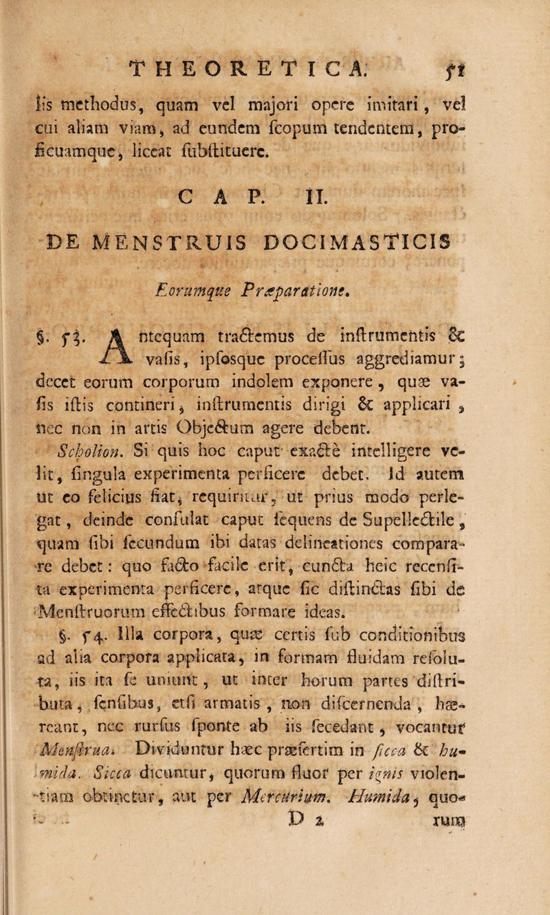 lis methodus, quam vel majori opere imitari, vel cui aliam viam* ad eundem fcopum tendentem, pro- ficuamquc* liceat fu bili tue re. C A P. II. de menstruis docimasTicis E orumque Praeparatione* §. fT A ntequam traftemus de inflrumchtis &amp; vafis, ipfosque procellas aggrediamur; decet eorum corporum indolem exponere , quae va¬ fis illis contineri* inftrurnentis dirigi 6c applicari , nec non in artis Objc&amp;um agere debent. Scholion. Si quis hoc caput exacle intelligere ve¬ lit, lingula experimenta perficere debet. Id autem ut eo felicius fiat* requiritur* ut prius modo perle¬ gat , deinde confidat caput fequens de Supelledfcile , quam libi fecundum ibi datas delineationes compara¬ re debet: quo fa&amp;o facile erit, cunela heic reccnli- ta experimenta perficere, atque fic diflindlas fibi de ■•Menftruorum effedlibus formare ideas. §. f4« illa corpora, qu^ certis fub conditionibus ad alia corpora applicata, in formam fluidam re folli¬ ta , iis ita fe uniurtt , ut inter horum partes di Uri- buta, fenfibus, etfi armatis , rioii difeernenda , hae¬ reant, nec rurfus fponte ab sis fe cedant, vocantur Menflruai Dividuntur haec prsefcrtim in fuca hti¬ mida. Sicca dicuntur, quorum fluor per ignis violen- -tiarn obtinetur, aut per Mercurium. Humi da $ cjuo«