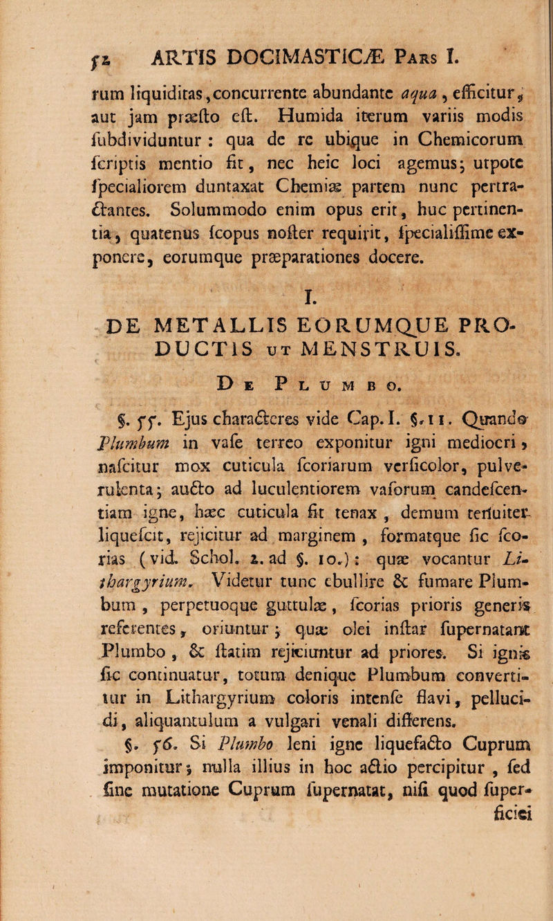 rum liquiditas,concurrente abundante aqua , efficitur, aut jam prtdfio eft. Humida iterum variis modis fubdividuntur : qua de re ubique in Chemicorum feriptis mentio fit, nec heic loci agemus; utpotc fpecialiorem duntaxat Cbemias partem nunc pertra¬ ctantes. Solummodo enim opus erit, huc pertinen¬ tia, quatenus fcopus nofter requirit, fpecialiffimeex¬ ponere, eorumque praeparationes docere. I. DE METALLIS EORUMQUE PRO¬ DUCTIS ut MENSTRUIS. De Plumbo. §. ff. Ejus charaCkres vide Cap.I. §*ii. Quando Plumbum in vafe terreo exponitur igni mediocri &gt; mfeitur mox cuticula fcoriarum verficolor, pulve¬ rulenta; au£to ad luculentiorem vaforum candeficen- tiam igne, bxc cuticula fit tenax , demum terluiteT liquefcit, rejicitur ad marginem , fiormatque fic fico- rias (vid. Schol. i. ad §. io.): quas vocantur Li- tbargyrium„ Videtur tunc ebullire 6c fumare Plum¬ bum , perpetuoque guttulae, Icorias prioris generi referentes, oriuntur; quae olei inftar fupernatarst Plumbo ,. &amp; flatim rejiciuntur ad priores. Si ignis fic continuatur, totum denique Plumbum converti¬ tur in Lithargyrium coloris intenfie flavi, pelluci¬ di, aliquantulam a vulgari venali differens. Si Plumbo leni igne liquefafto Cuprum imponitur», nulla illius in hoc aflio percipitur , fed fine mutatione Cuprum fupernatat, nifi quod fuper- ficici i