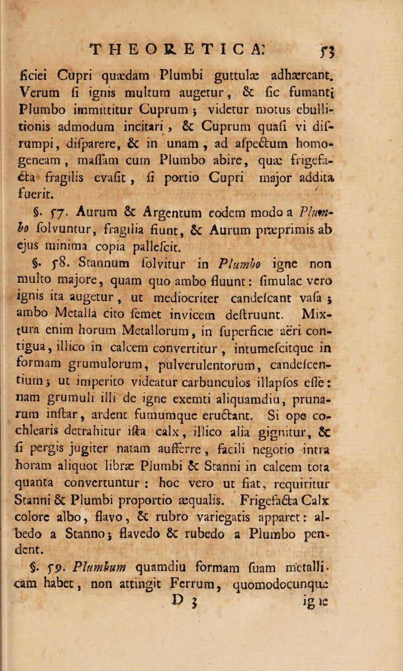 fidei Cupri quadam Plumbi guttulae adhaereant. Verum fi ignis multum augetur, Se fic fumanti Plumbo immittitur Cuprum $ videtur motus ebulli¬ tionis admodum incitari , Se Cuprum quafi vi dif- rumpi, difparere, &amp; in unam, ad afpe&amp;um homo» geneam , m a fiam cum Plumbo abire, quae frigefa¬ cta fragilis evafit , fi portio Cupri major addita fuerit. §. fy. Aurum Se Argentum eodem modo a Pium- bo folvuntur, fragilia fiunt, Se Aurum pneprimis ab ejus minima copia pallefcit. §. p8. Stannum folvitur in Plumbo igne non multo majore, quam quo ambo fluunt: fimulac vero ignis ita augetur, ut mediocriter candelcant vafa 5 ambo Metalla cito femet invicem definiunt. Mix¬ tura enim horum Metallorum, in fuperficie aeri con¬ tigua, illico in calcem copvertitur , intumefcitque in formam grumulorum, pulverulentorum, candelcen- tium* ut imperito videatur carbunculos illapfos efie: nam grumuli illi de igne exemti aliquamdiu, pruna¬ rum inflar, ardenc fumumque eructant. Si ope co¬ chlearis detrahitur ilia calx, illico alia gignitur, 6c fi pergis jugiter natam aufferre , facili negotio intra horam aliquot librae Plumbi Se Stanni in calcem tota quanta convertuntur : hoc vero ut fiat, requiritur Stanni &amp; Plumbi proportio aequalis. Frigcfa&amp;a Calx colore albo, flavo, Se rubro variegatis apparet: al- bedo a Stanno 5 flavedo Se rubedo a Plumbo pen¬ dent. §. fp. Plumbum quamdiu formam fuam metalli* cam habet, non attingit Ferrum, quomodocunque . D j ig ie