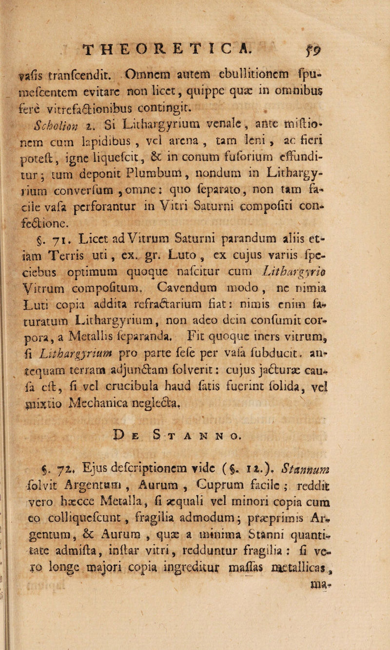 vafis tranfcendit. Omnem autem ebullitionem fpu- mefeentem evitare non licet, quippe qux in omnibus fere vitrefa&amp;ionibus contingit. Scholion z. Si Lithargyrium venale, ante miftio* nem cum lapidibus , vel arena , tam leni , ac fieri potefi;, igne liquefeit, &amp; in conum fuferium effundi¬ tur ; tum deponit Plumbum, nondum in Lithargy- i ium converfum 5 omne: quo feparato, non tam fa¬ cile vafa perforantur in Vitri Saturni compofiti con¬ fectione. §.71. Licet ad Vitrum Saturni parandum aliis et¬ iam Terris uti, ex. gr. Luto , ex cujus variis fpc- ciebus optimum quoque nafeitur cum Lithargyri0 Vitrum compofltura, Cavendum modo, nc nimia Luti copia addita refractarium fiat: nimis enim fa¬ tu ratum Lithargyrium, non adeo dein confumit cor¬ pora, a Metallis feparanda, Fit quoque iners vitrum, fi Lithargyrium pro parte fele per vafa fubduat. an¬ tequam terram adjuncbmi folverit: cujus ja&amp;urse cau- fa eft, fi vel crucibula haud fatis fuerint folida, vel giixtio Mechanica neglecta. De Stanno. §. 7i* Eius deferiptionem vide (§. ia,.). Stannum -folvit Argentum , Aurum , Cuprum facile ; reddit vero hxcce Metalla, fi sequali vel minori copia cura eo colliqticfcunt, fragilia admodum; pneprimis Ar¬ gentum, &lt;k Aurum , quae a minima Stanni quanti¬ tate admifla, inflar vitri, redduntur fragilia: fi ve¬ ro longe majori copia ingreditur maffas metallicas*