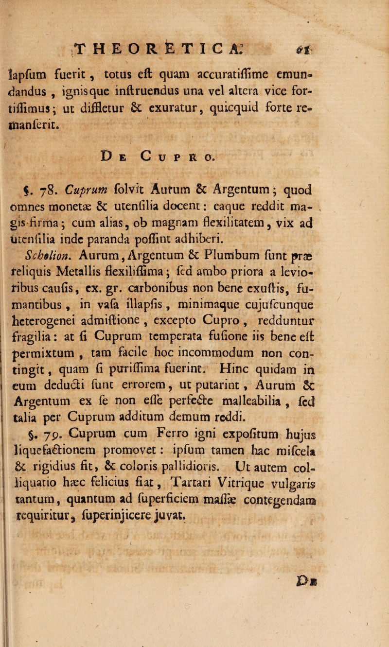 lapfum fuerit, totus eft quam accuratiflime emun¬ dandus , ignis que inftruendus una vel altera vice for- tiflimus; ut diffletur Sc exuratur, quicquid forte re* . t inanient* De Cupro. $. 78. Cuprum folvit Autum 6c Argentum; quod omnes monetae §c utenlilia docent: eaque reddit ma¬ gis firma; cum alias, ob magnam ftexilitatem, vix ad utcnfilia inde paranda poffitit adhiberi. Schslion. Aurum, Argentum £c Plumbum funt prae feliquis Metallis flexiliffima; fed ambo priora a levio¬ ribus caufis, cx. gr. carbonibus non bene cxuftis, fu¬ mantibus , in vafa lllaplis, minimaque cujufcunque hcterogenei admiftione , excepto Cupro , redduntur : fragilia: at fi Cuprum temperata fufione iis bene eft permixtum , tam facile hoc incommodum non con- | tingit, quam fi puriffima fuerint. Hinc quidam in 1 eum deducti fune errorem, ut putarint, Aurum $c Argentum ex fe non effle perfe&amp;e malleabilia , fcd j talia per Cuprum additum demum reddi. §. 79. Cuprum cum Ferro igni expofitum hujus liquefadionem promovet: ipfum tamen hac mifcela &amp; rigidius fit, &amp;: coloris pallidioris. Ut autem col- liquatio haec felicius fiat, Tartari Vitrique vulgaris tantum, quantum ad fuperficiem maffsc contegendam requiritur 3 fuperinjicere juvat.