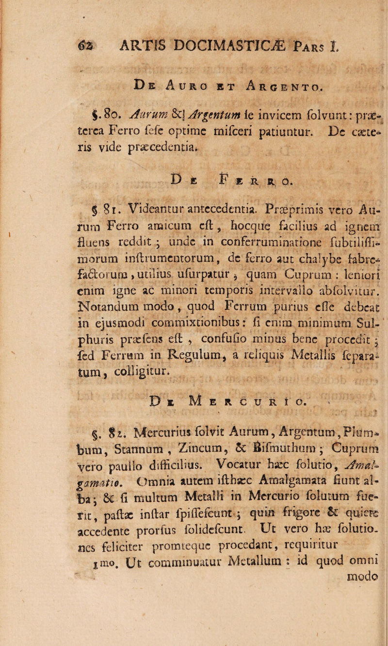 De Auro et Argento. $.80. Aurum &amp;] Argentum le invicem folvunt: prae¬ terea Ferro fefe optime mifceri patiuntur. De exte¬ ris vide praecedentia* De Ferro. § 81. Videantur antecedentia. Prseprimis vero Au¬ rum Ferro amicum cft 9 hocque facilius ad ignem fluens reddit ; unde in confermminatione Fubtiliffi- morum inftrumentorum, de ferro aut chalybe fabre* fadoruro , utilius ufurpatur 5 quam Cuprum : leniori enim igne ac minori temporis intervallo abfolvitur. Notandum modo, quod Ferrum purius eile debeat in ejusmodi commixtionibus: fi enim minimum Sul¬ phuris prxfcos effc , confufio minus bene procedit • fcd Ferrum in Regulum, a reliquis Metallis repara¬ tum, colligitur. De Mercurio. §. 81. Mercurius folvit Aurum, Argentum,Pium* bum, Stannum, Zincum, &amp; Bifmuthum ; Cuprum vero pauiio difficilius. Vocatur hxc folutio, AmaU gamatio. Omnia autem ifthsec Amalgamata fiunt al¬ ba; 5c fi multum Metalli in Mercurio folurum fue¬ rit, paftx inftar fpiffefcunt ; quin frigore &amp; quiere accedente prorfus folidefeunt. Ut vero hx folutio- ncs feliciter promteque procedant, requiritur Jino, Ut comminuatur Metallum s id quod omni modo