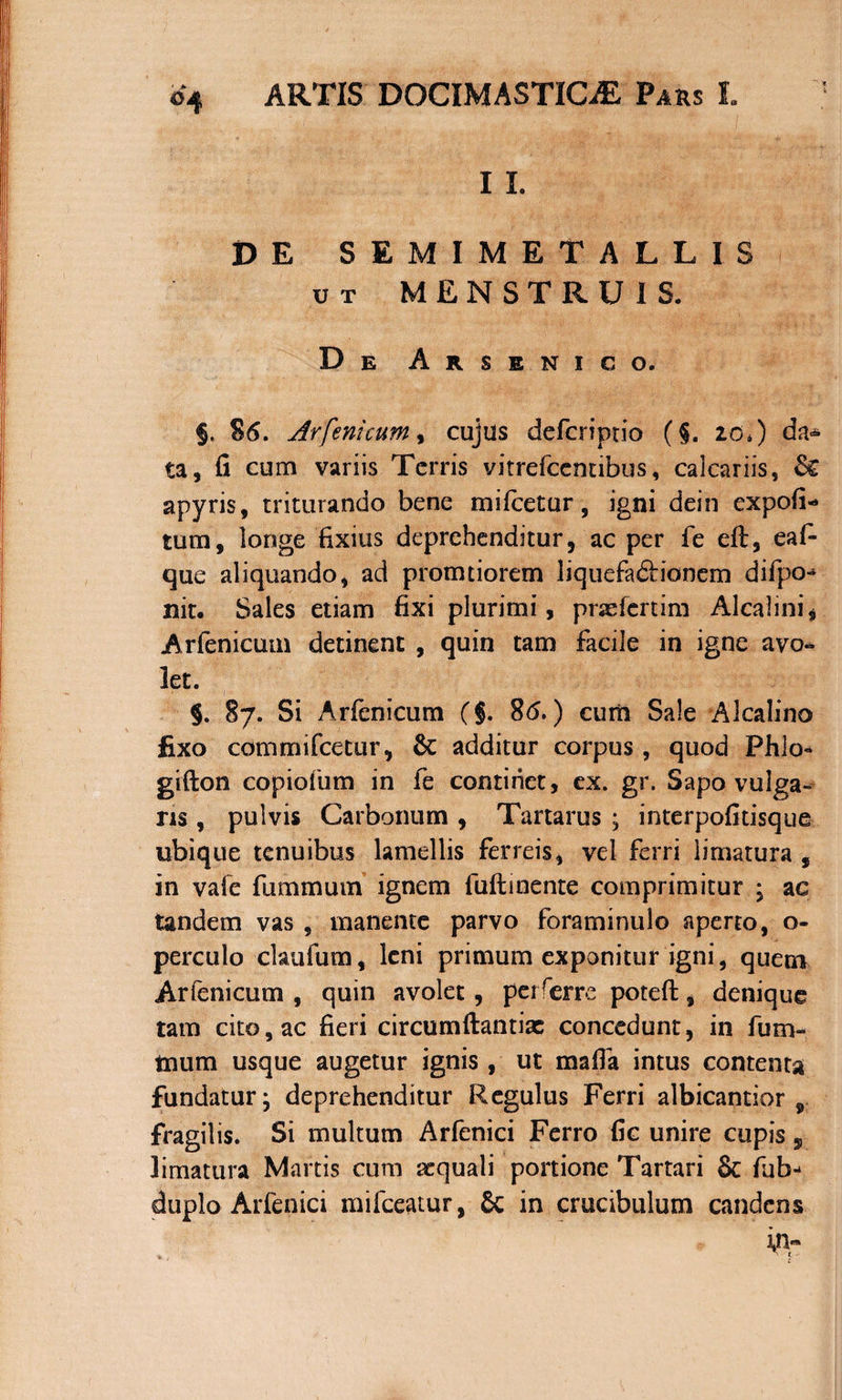 I I. DE SEMIMETALLIS ut MENSTRUIS. De Arsenico. §. S 6. Arfeni cum, cujus defcriptio (§. 20*) da* ta, fi cum variis Terris vitrefeentibus, calcariis, apyris, triturando bene mifcetur, igni dein expofi* tum, longe fixius deprehenditur, ac per fe eft, eaf- que aliquando, ad promtiorem liquefadiionem difpo^ nit. Sales etiam fixi plurimi, prxfcrtim Alcalini* Arfenicum detinent , quin tam facile in igne avo¬ let. 5. 87. Si Arfenicum ($. 86.) cum Sale Alcalino fixo commifcetur, &amp; additur corpus , quod Phlo* gifton copiofum in fe continet, ex. gr. Sapo vulga¬ ns , pulvis Carbonum , Tartarus ; interpofitisque ubique tenuibus lamellis ferreis, vel ferri limatura , in vale fummum ignem fuftinente comprimitur ; ac tandem vas , manente parvo foraminulo aperto, o- perculo claufum, leni primum exponitur igni, quem Arfenicum, quin avolet, perferre poteft, denique tam cito, ac fieri circumftantiac concedunt, in fum- tnum usque augetur ignis , ut mafia intus contenta fundatur; deprehenditur Regulus Ferri albicantior , fragilis. Si multum Arfenici Ferro fic unire cupis 5 limatura Martis cum aequali portione Tartari &amp; fub- duplo Arfenici mifceatur, 8c in crucibulum candens '\nr