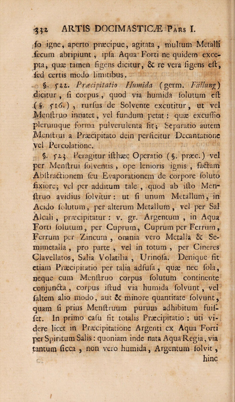 io igne, aperto praecipue, agitata , multum Metalli .fecum abripiunt , ipfa Aqua Forti ne quidem exce¬ pta, quae tamen figens dicitur, & re vera figens eft, fed certis modo limitibus. §. ftz. Praecipitatio Humida (germ. Fallung) dicitur , fi corpus , quod via humida folutum eft ($. fi<5.), rurfus de Solvente excutitur, ut vel jMenfiruo innatet, vel fundum petat : qute excufiio plerumque forma pulverulenta fit; Separatio autem Menii rui a Praecipitato dein perficitur Decantatione vel Percolatione. §. fi j Peragitur ifthaec Operatio (§. praec.) vel per Menftrui folventis , ope lenioris ignis , fa£tam Abltraftionem feu Evaporationem de corpore foluto fixiorej vel per additum tale , quod ab ifto Men- ftruo avidius (blvitur: ut fi unum Metallum, in Acido folutum, per alterum Metallum , vel per Sal Aicali , praecipitatur : v. gr. Argentum , m Aqua Forti folutum, per Cuprum, Cuprum per Ferrum, Ferrum per Zincum , omnia vero Metalla 8c Se¬ ni i meta i ia , pro parte , vel in totum , per Cineres Ciavellatos, Salia Volatilia , Urinofa. Denique fit etiam Praecipitatio per talia adfufa , quae nec fola, neque cum Menftruo corpus folutum continente conjun&a , corpus iftud via humida folvunt, vel faltem alio modo, aut 6c minore quantitate folvunt, quam fi prius Menftruum purum adhibitum fuif- fet. in primo cafu fit totalis Praecipitatio : uti vi¬ dere licet in Praecipitatione Argenti ex Aqua Forti per Spiritum Salis: quoniam inde nata Aqua Regia, via tantum ficca , non vero humida, Argentum folvit, hinc