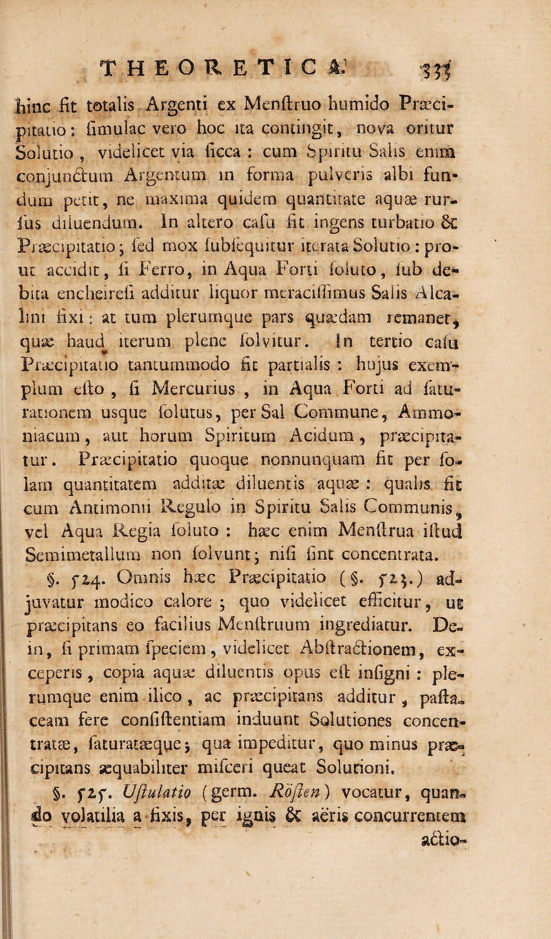 hinc fit totalis Argenti ex Menftruo humido Praeci¬ pitatio; fimulac vero hoc ita contingit, nova oritur Solutio , videlicet via ficca : cum Spiritu Salis enim conjun&um Argentum in forma pulveris albi fun¬ dum petit, ne maxima quidem quantitate aquae rur- ius diluendum. In altero cafu fit ingens turbatio Praecipitatio; fed mox fubfequitur iterata Solutio: pro* ut accidit, fi Ferro, in Aqua Forti (eluto, lub de¬ bita enqheirefi additur liquor meraciffimus Salis Alca- lim fixi: at tum plerumque pars quadam remanet, qux haud iterum plene iolvitur. In tertio calii praecipitatio tantummodo fit partialis : hujus exem¬ plum cito , fi Mercurius , in Aqua Forti ad latu- rationem usque iblutus, per Sai Commune, Ammo- niacum , aut horum Spiritum Acidum, praecipita¬ tur . Praecipitatio quoque nonnunquam fit per fo- lam quantitatem addita: diluentis aquae : qualis fit cum Antimonii Regulo in Spiritu Salis Communis^ vel Aqua Regia ioluto : haec enim Menfirua illud Semimetallum non folvunt; nifi fint concentrata. §. fiq. Omnis hxc Praecipitatio (§. fi$.) ad» juvatur modico calore ; quo videlicet efficitur, us praecipitans eo facilius Menltruum ingrediatur. De» in, fi primam fpeciem , videlicet Abilraclionem, ex¬ ceperis , copia aquae diluentis opus eit infigni : ple¬ rumque enim ilico , ac praecipitans additur, pafta» ceam fere confidentiam induunt Solutiones concen- tratse, faturataequej qua impeditur, quominus prse« eipitans aequabiliter mifceri queat Solutioni. §. fZf. Uftulatio (germ. Roften) vocatur, quan* do volatilia a fixis, per ignis & aeris concurrentem a&io»