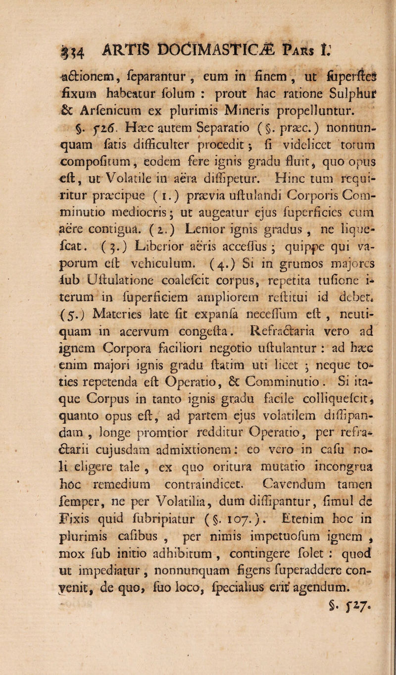 a&ionem, feparantur , eum in finem, ut fiiperfte§ fixum habeatur folum : prout hac ratione Sulphui? Arfenicum ex plurimis Mineris propelluntur. §. fi6. Hsec autem Separatio (§. prsec.) non nun¬ quam fatis difficulter procedit * fi videlicet torum compofitum, eodem fere ignis gradu fluit, quo onus eft, ut Volatile in aera diffipetur. Hinc tum requi¬ ritur praxipue (i.) praevia uftulandi Corporis Com- minutio mediocris; ut augeatur ejus fuperficies cum aere contigua. (2,.) Lenior ignis gradus, ne lique- fcat. (3.) Liberior aeris acceifus ; quippe qui va¬ porum eit vehiculum. (4.) Si in grumos majores lub Uftulatione coalefcit corpus, repetita tufione i* terum in fuperficiem ampliorem reftitui id debet* (5.) Materies late fit expanfa neceflum eft , neuti- quam in acervum congefta. Refraftaria vero ad ignem Corpora faciliori negotio uftulantur : ad haec enim majori ignis gradu flarim uti licet 5 neque to¬ ties repetenda eft Operatio, 6c Comminutio. Si ita¬ que Corpus in tanto ignis gradu facile colliquefcit* quanto opus eft, ad partem ejus volatilem diffipan- dam , longe promtior redditur Operatio, per refra¬ ctarii cujusdam admixtionem: eo vero in cafu no¬ li digere tale , ex quo oritura mutatio incongrua hoc remedium contraindicet. Cavendum tamen femper, ne per Volatilia, dum diffipantur, fimul de Fixis quid fubripiatur (§. 107.). Etenim hoc in plurimis cafibus , per nimis impetuofum ignem * mox fub initio adhibitum , contingere folet : quod ut impediatur , nonnunquam figens fuperaddere con- yenit, de quo, fuo loco, fpecialius eritf agendum. S. P7*
