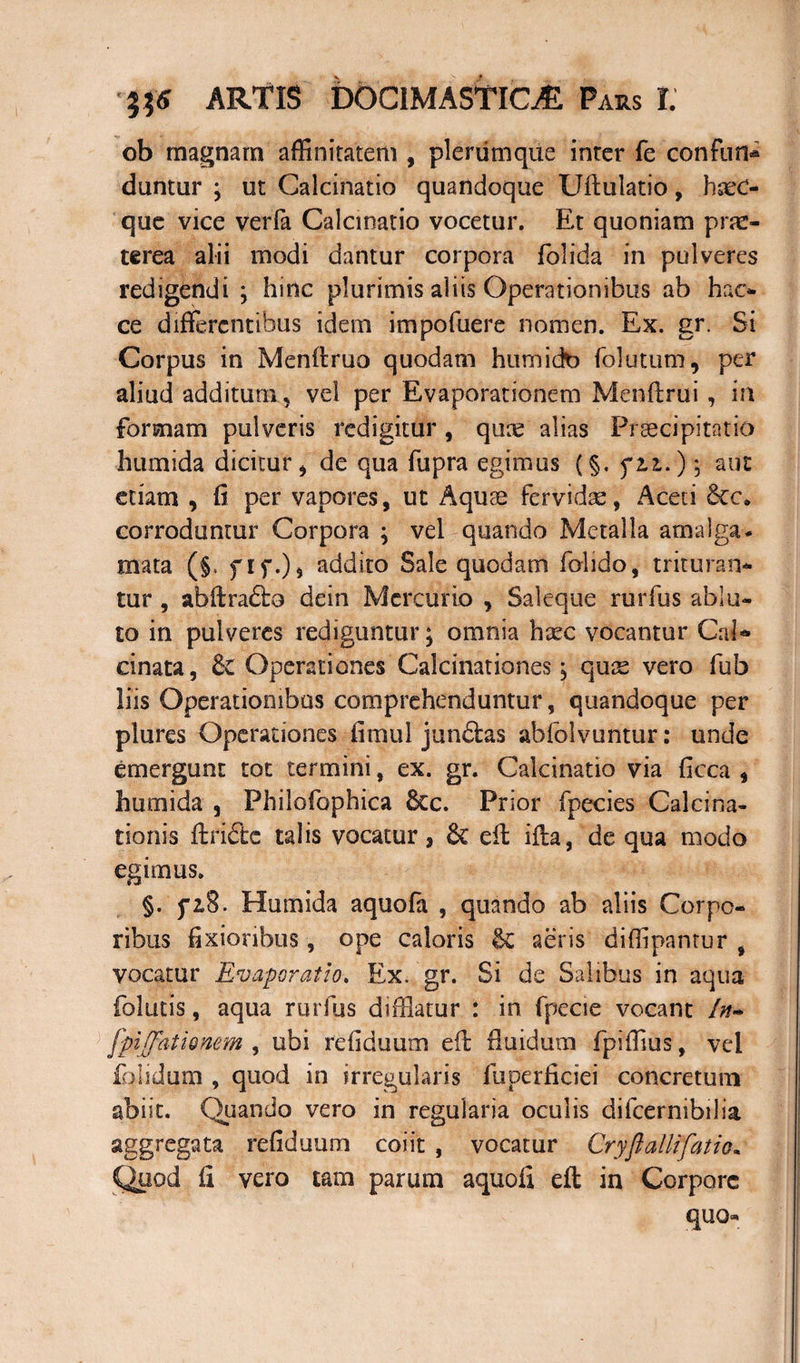 ob magnam affinitatem , plerumque inter fe confun* duntur ; ut Galcinatio quandoque Uftulatio, haec- que vice verfa Galcinatio vocetur. Et quoniam prae¬ terea alii modi dantur corpora folida in pulveres redigendi ; hinc plurimis aliis Operationibus ab hac* ce differentibus idem impofuere nomen. Ex. gr. Si Corpus in Menftruo quodam humicta folutum, per aliud additum, vel per Evaporationem Menftrui , in formam pulveris redigitur, quae alias Praecipitatio humida dicitur , de qua fupra egimus (§. fiz.) *, aut etiam , fi per vapores, ut Aquae fervidae, Aceti Sec. corroduntur Corpora \ vel quando Metalla atnalga- mata (§t fif.), addito Sale quodam fohdo, trituran¬ tur , abftra&o dein Mercurio , Saleque rurfus ablu¬ to in pulveres rediguntur; omnia htec vocantur Cal* cinata, & Operationes Calcinationes j quae vero fub liis Operationibus comprehenduntur, quandoque per plures Operationes fimul junftas abfolvuntur: unde emergunt tot termini, ex. gr. Galcinatio via ficca , humida , Philofophica &c. Prior fpecies Calcina- tionis ftriffec talis vocatur 3 & eft ifta, de qua modo egimus. §. piS. Humida aquofa , quando ab aliis Corpo¬ ribus fixioribus, ope caloris &C aeris diffipantur , vocatur Evaporatio» Ex. gr. Si de Salibus in aqua folutis, aqua rurfus difflatur : in fpecie vocant ln~ fpiffationem , ubi refiduum eft fluidum fpiffius, vel folidum , quod in irregularis fuperficiei concretum abiit. Quando vero in regularia oculis difcernibilia aggregata refiduum coiit , vocatur Cryflailifatio• Quod fi vero tam parum aquofi eft in Corpore quo*