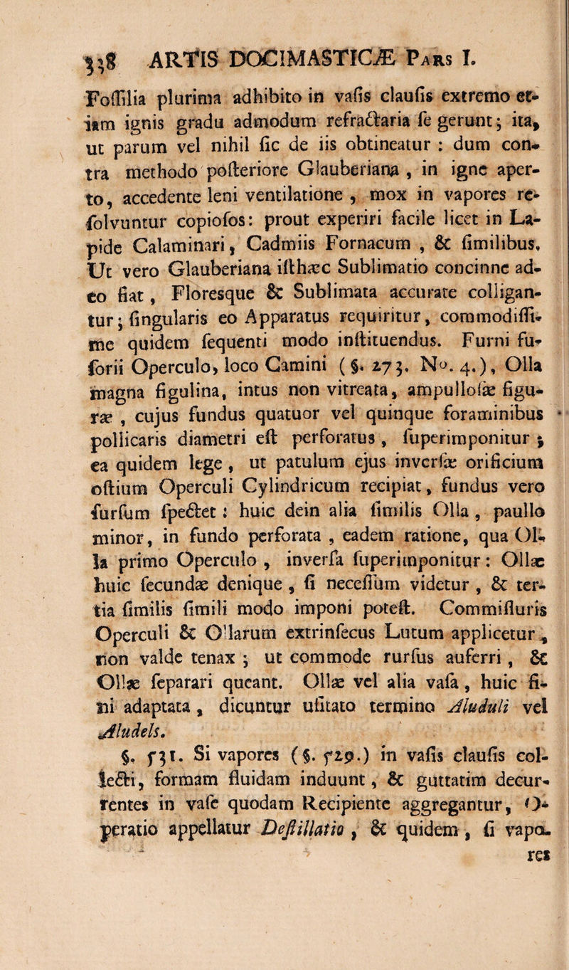 Fodilia plurima adhibito in vafis claufis extremo et¬ iam ignis gradu admodum refra&aria fe gerunt; ita, ut parum vel nihil fic de iis obtineatur : dum con* tra methodo' pofteriore Glauberiana , in igne aper¬ to, accedente leni ventilatione , mox in vapores rc- folvuntur copiofos: prout experiri facile licet in La¬ pide Calaminari, Cadmiis Fornacum , & fimilibus* Ut vero Glauberiana ilthaec Sublimatio concinne ad- to fiat, Floresque & Sublimata accurate colligan¬ tur; Angularis eo Apparatus requiritur, commoditfU me quidem fequenti modo inftituendus. Furni fu- forii Operculo, loco Camini ( §. 175, No. 4.), Olla magna figulina, intus non vitreata, ampullolae figu¬ ra* , cujus fundus quatuor vel quinque foraminibus • pollicaris diametri eft perforatus, fuperimponitur * ea quidem lege , ut patulum ejus inverfe orificium oftium Operculi Cylindricum recipiat, fundus vero furfum fpe&et: huic dein alia fimilis Olla , paullo minor, in fundo perforata , eadem ratione, qua Ol¬ la primo Operculo , inverfa fuperimponitur: Ollae huic fecundae denique , fi necefilim videtur , £c ter¬ tia fimilis fimili modo imponi poteft. Commi fi uris Operculi 8c Ollarum extrinfecus Lutum applicetur non valde tenax ; ut commode rurfus auferri, Ollse feparari queant. Ollae vel alia vafa, huic fi¬ lii adaptata, dicuntur ufitato termino Jluduli vei Jtludels. §, fpt. Si vapores (§. f 19.) in vafis claufis col- Je&i, formam fluidam induunt, Bc guttatim decur¬ rentes in vafe quodam Recipiente aggregantur, O* yeratio appellatur Dejiillatio } 8c quidem , fi vapa.