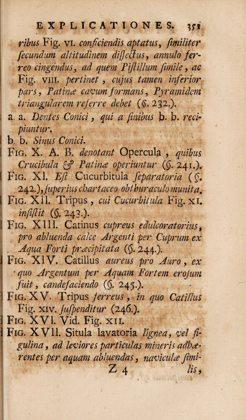 ribus Fig. vi. conficiendis aptatus, fimiliter fecundum altitudinem di fi edus, annulo fer¬ reo cingendus, ad quem fiflillum fimile, ac Fig. vm. pertinet, cujus tamen inferior pars, Patina cavum formans, Pyramidem triangularem referre debet (§. 232.). a. a. Dentes Conici, qui a finibus fc>. b. reci¬ piuntur, I b. b. Sinus Conici. \ Fig. X. A. B. denotant Opercula , quibus Crucibula £«p Patina operiuntur (($. 241.). !' Fig. XI, Ejl Cucurbitula feparatoria (§. l^2.),juperius chartaceo obthuraculo munita. [ Fig. XU, Tripus , cui Cucurbitula Fig. xi. infi(lit (<$,243.). i Fig, XI11. Catinus cupreus e dulcorat orius, pro abluenda calce Argenti per Cuprum ex Ji . Aqua Forti pracipitata (§. 244.). 1 Fig. XIV, Catillus aureus pro Auro, ex quo Argentum per Aquam Fortem erofum fuit, candefaciendo (§, 245.). • | Fig. XV- Tripus ferreus, in quo Catillus Fig. xiv, Jufpenditur (246.), | Fig. XVI. Vid. Fig. xit. 1 Fig. XV11. Situla lavatoria lignea, vel fi- gulina, ad leviores particulas mineris adha- rentes per aquam abluendas, navicula fimi-