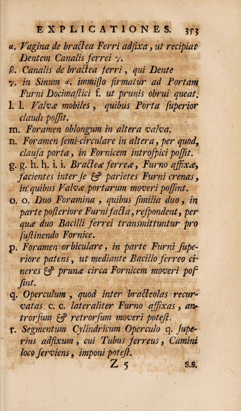 a. Vagina de braflea Ferri ad fixa, ut recipiat Dentem Canalis ferrei y. V Canalis de braflea ferri , qui Dente y. in Sinum «. immifjo firmatur ad Portam Furni Docimaftici f. ut prunis obrui queat. l. 1. Valva mobiles, quibus Porta fuperior claudi poffit. m. Foramen oblongum in altera valva. n. Foramen jemi-circulare in altera, per quod, claufa porta, in Fornicem introfpici poffit. g. g. h. h. i. i. Era fi ea ferrea, Furno affixa, facientes inter Je £5? parietes Furni crenas, in' quibus Valva portarum moveri poffint. o. o. Duo Foramina, quibus frnilia duo, in parte pofteriore FurnifaBa, refpondent, per qua duo Bacilli ferrei transmittuntur pro fuftinendo Fornice. p. Foramen orbiculare, in parte Furni fupe- riore patens, ut mediante Bacillo ferreo ci¬ neres £2? pruna circa Fornicem moveri poft Jint. q. Operculum , quod inter brafleolas recur¬ vatas c. c. later alit er Furno affixas, an^ trorfum £3? retrorfum moveri poteft. r. Segmentum Cylindricum Operculo q. fupe- rius adfixum, cui Tubus ferreus, Camini loco ferviens, imponi poteft. Z 5 s . s.