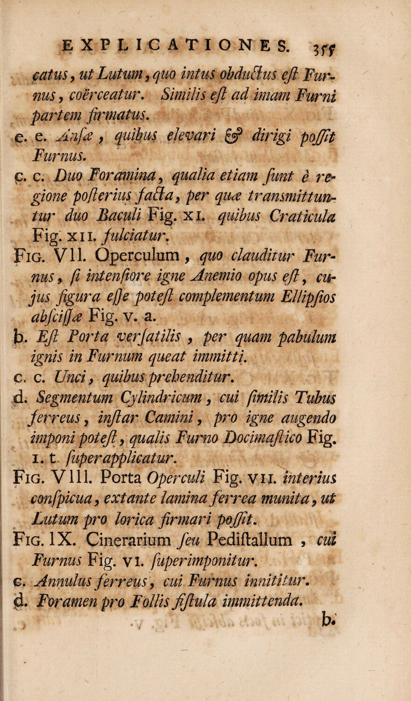 fatus, ut Lutum, quo intus obdulius eft Fur¬ nus , coerceatur. Similis eft ad imam Furni partem firmatus. e. e. Aqfie, quibus elevari 0? dirigi pojjit Furnus. р. c. Duo Foramina, qualia etiam funt e re¬ gione po fler ius faBa, per qiue transmittun¬ tur duo Baculi Fig. xi. quibus Craticula Fig. xii. fulciatur. Fig. Vll. Operculum, quo clauditur Fur¬ nus , fi intenfiore igne Anemio opus eft, cu¬ jus figura efje poteft complementum Ellipfios abjciffa Fig. v. a. b. Eft Porta verjatilis , per quam pabulum ignis in Furnum queat immitti. с. c. Unci, quibus prehenditur. d. Segmentum Cylindricum, cui fimilis Tubus ferreus, inflar Camini, pro igne augendo imponi potefi, qualis Furno Docimqfiico Fig. 1.1 fuperapplicatur. Fig. V111. Porta Operculi Fig. vii. interius confpicua, extante lamina ferrea munita, ut Lutum pro lorica firmari pojfit. Fig. IX. Cinerarium feu Pediftallum , cui Furnus Fig. vi. fuperimponitur. c. Annulus ferreus, cui Furnus innititur. d. Foramen pro Follis fiftula immittenda. b.