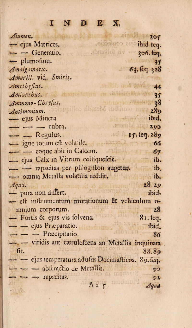 Alumen. -r- ejus Matrices. *— — Generatio. — plumofum. Amalgamatio. A mari 11. vid. Smiris, Ametbyftus. Amianthus. Ammpno - Cbry[us% Antimonium. ejus Minera „ rubra. ibid. feq. 506 < feq. 3f feq. 518 44 3f 38 280 ibid, 25)3 lf. feq. 289 66 67 ib. ib. ib. 28 29 ibid. —- „ Regulus.. — igne totum eil vola'ile. —— — eoque abit in Calcem. — ejus Calx in Vitrum coiliquefeit. __— rapacitas per phlogifton augetur. omnia Metalla volatilia reddit. Aqua. pura non differt. — dt inii ramentum mutationum & vehiculum o- mnium corporum. 28 — Fortis &C ejus vis folvens: 81. feq. ~-_ ejus Praeparatio. ibid, — — Praecipitatio. 86 *—. — yiridis aut caerulefcens an Metallis inquinata fit. ' 88.89 -— ejus temperatura ad ufus Docimadicos. 89. feq. — -• — abftra£lio de Metallis. 90 --■ — rapacitas. 92 A a f Aqm