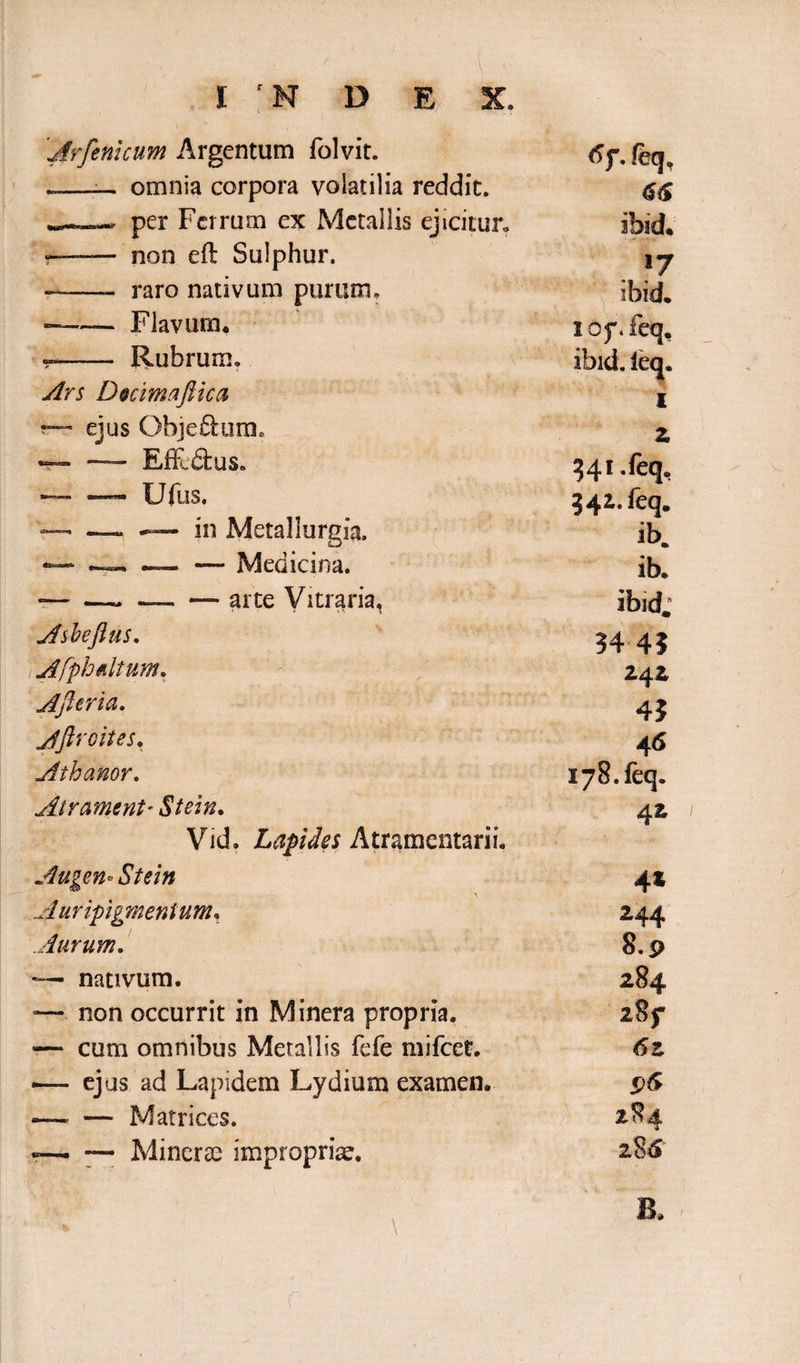 'jfrfenicum Argentum folvit. 6f, feq, omnia corpora volatilia reddit. m . per Ferrum ex Metallis ejicitur,, ibid* ——- non eft Sulphur. l7 —— raro nativum purum. ibidi. -—— Flavum, lof.feq. Rubrum. ibid. leq. Ars Dmmaftica -m I “ ejus Objeftum. Z ~ — Effe&us. ?4> — — Ufus. 342. feq. — — — in Metal Jurgia. ib. — — — Medicina. ib. -— —. — — arte Vitraria, ibid; Asheftus. 34 4? Afph&ltum. 242 Afteria. 43 Aftroites, 4« Athanor. W Ii v v C 178. fcq. Air ament- Stein. Vid. Lapides Atramentarii. 4Z Augen* Stein 4* Auripigmentum, 244 Aurum. 8.9 -— nativum. 284 -— non occurrit in Minera propria. 2§f — cum omnibus Metallis fefe mifcet. 6z — ejus ad Lapidem Lydium examen. —• — Matrices. « ~ — Mincras impropriae. 2&?