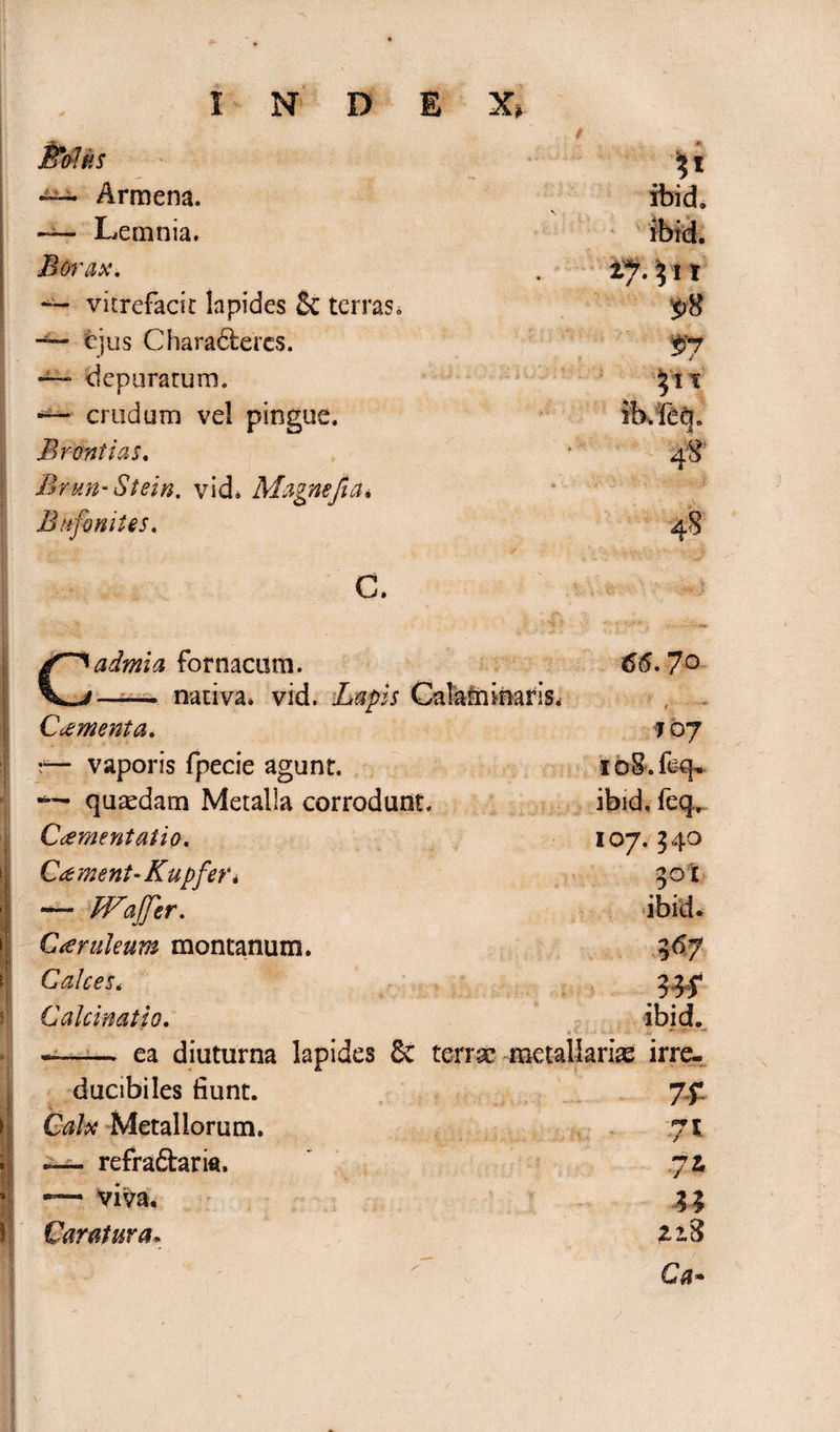 INDEX» ,: / ffiolus ' ^ l — Armena. Lemnia. Borax. — vkrefacit lapides St terras» — ejus Characteres. — depuratum. — crudum vel pingue. Bromias, Brun-Stein. vid* Magne fi a. Bufo nites. C. admia fornacum. —— nativa» vid. Lapis Calainioaris. C cernent a, 7 oy — vaporis fpecie agunt. xoS.feq* ™ quaedam Metalla corrodunt. ibid. feq,. Crementatio. 107. 540 Crement-Kupfer i 301 I — Wafer. ibid, Creruleum montanum. 367 Calces» Calcinatio. ibid. 9 SI »* i; • • -0 ea diuturna lapides 8c terrae metallarias irre- 7t f*T T 7l n 22.8 Ca* ducibiles fiunt. Metallorum. — refradtarm, — viva.