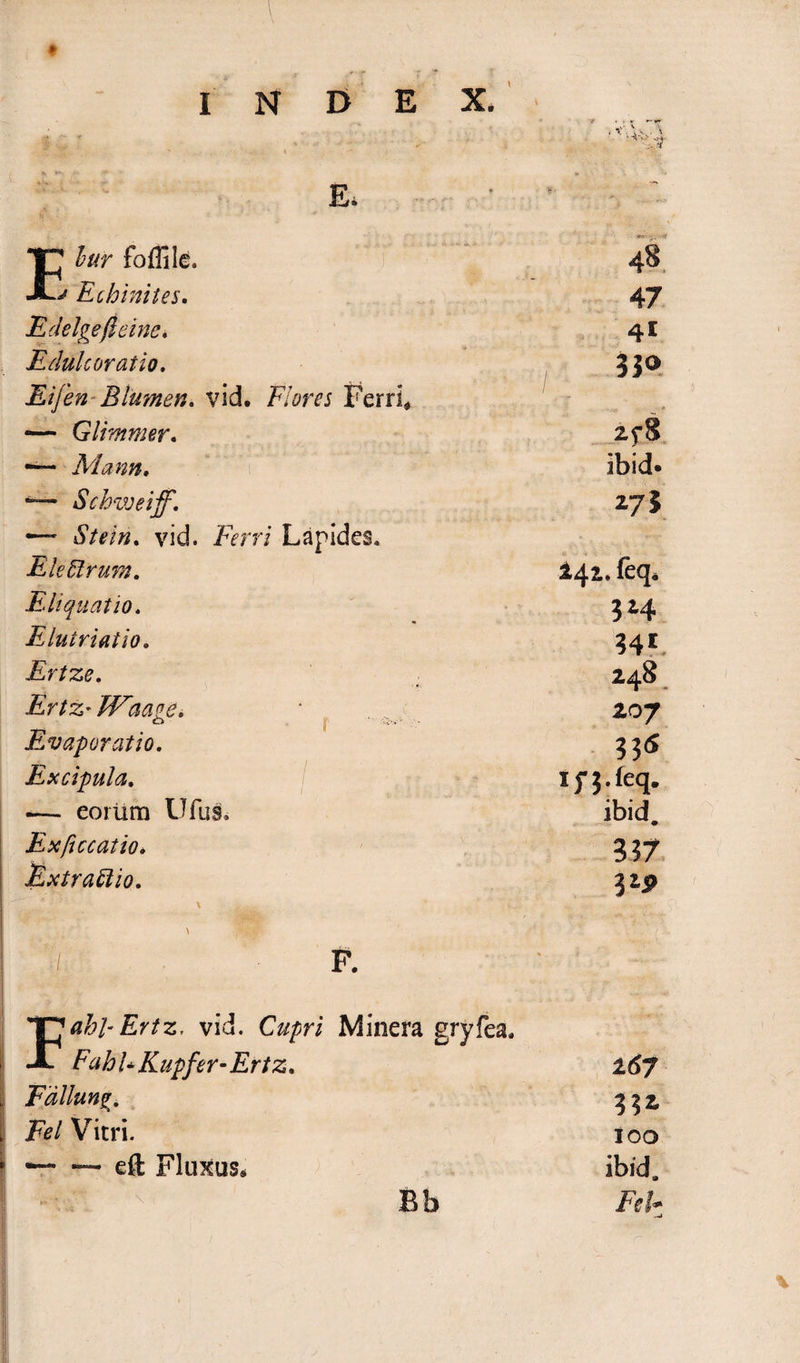 *JP lur foflile. A**' Echinites. 4e 47 Edelgejleine, 41 Edulcoratio, 3J<> Eifen Blumen, vid. Flores Ferri* — Glimmer. 2f8 —~ Mann, ibid.  Schweiff. z73 —~ Stein, vid. Ferri Lapides. EleUrum. 442. feq. Eliquatio, 3*4 Elutriat io. 341 Ertze, 248 Ertz• Waage, Evaporatio, 207 33« Excipula. Ifj.feq. — eorum Ufus. ibid. Exficcatio. 337 jExtrattio. \ ■, ' ' v,: ■■ 325» ■/. F. 'T^ahl-Ertz. vid. Cupri Minera gryfea, A FahUKupfer-Ertz* * 167 Fdllung. Fel Vitri. i 00 — — eft Fluxus* ibid. Bb Fel*-