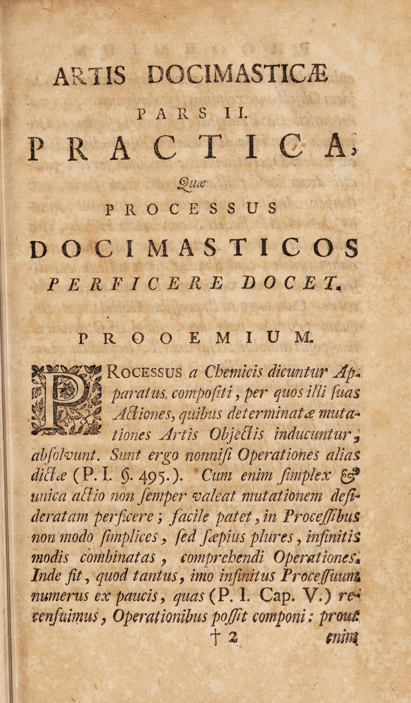 ARTIS DOCIMASTICiE PARS 1 I. PRACTl G A; Sfiiar PROCESSUS DOCIMASTICOS PERFICERE DOCET. PROOEMIUM Ro cessus a Chemicis dicuntur Ap¬ paratus compofiti, per quos illi fuas Affiones, quibus determinata muta¬ tiones Artis Objeffis inducuntur % abfohmnt. Sunt ergo nonnifi Operationes alias diffa ( P. I. $.495.). Cum enim fimplex £5? unica affio non femper valeat mutationem defi* deratam perficere; facile patet, in ProceffibuS non modo fiimplices , fed fiepius plures, infinitis modis combinatas , comprehendi Operationes* Inde fit, quod tantus, imo infinitus Procefiimnt numerus ex paucis, quas (P. 1. Cap. V.) rH cenfuimus} Operationibus pojfit componi; prout t 2 tnn