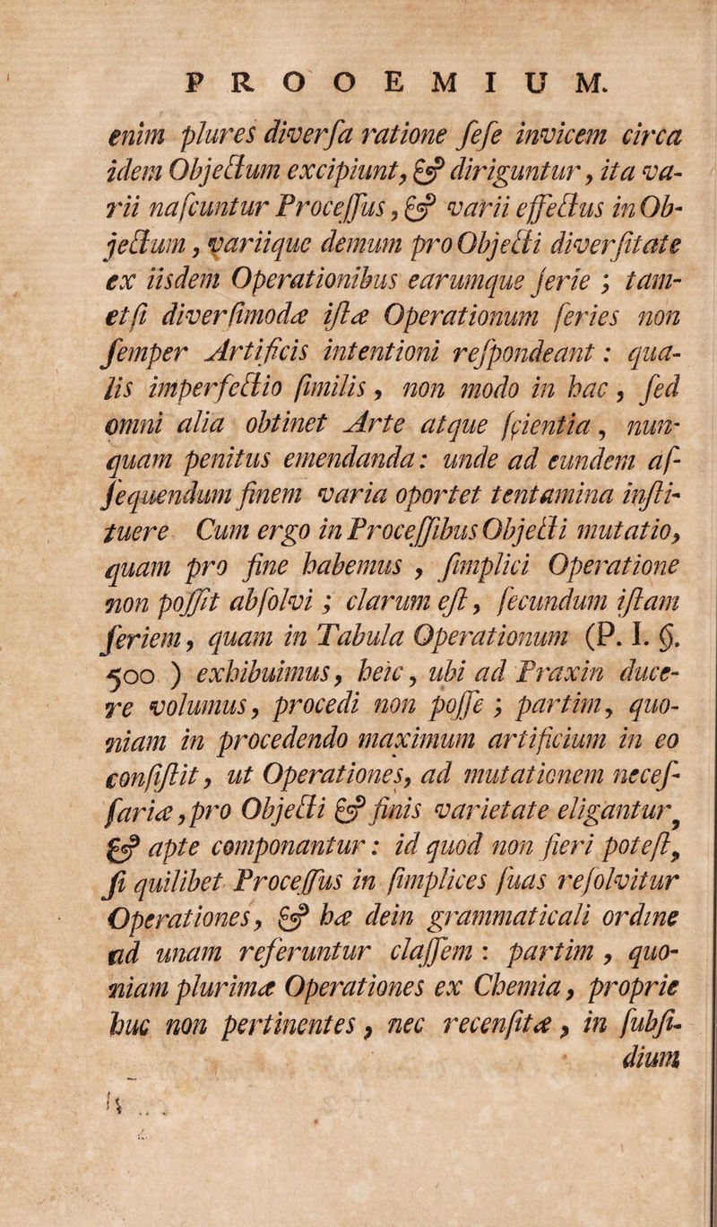 enim plures diverfa ratione fefe invicem circa idem QhjeEtum excipiunt, £5? diriguntur , ita va¬ rii nafcuntur Proce [pus, 0? varii effetius in Ob¬ jeci am , variique demum pro Objetti diverfetate ex iisdem Operationibus earumque jerie ; tam- et (i diverdmodx ifhx Operationum feries non femper Artificis intentioni refpondeant: qua¬ lis imperfefiio fimilis, non modo in hac, fed omni alia obtinet Arte atque (fientia, nun¬ quam penitus emendanda: unde ad eundem af jequendum finem varia oportet tentamina infli- tuere Cum ergo inProceffibusObjetli mutatio, quam pro fine habemus , fimplici Operatione non pojjit abfolvi; clarum ejl , fecundum ijlam feriem, quam in Tabula Operationum (P. I. §. 500 ) exhibuimus, heic, ubi ad Praxin duce¬ re volumus, procedi non pojje ; partim , quo¬ niam in procedendo maximum artificium in eo CGnfiJlit, ut Operationes, ad mutationem necefi farix, pro Objefli &amp; finis varietate eligantur- fe? apte componantur: id quod non fieri potefl, Ji quilibet Proceffus in fimplices fuas refolmtur Operationes, &amp; ha dein grammaticali ordine ad unam referuntur clajfem: partim, quo¬ niam plurima Operationes ex Chemia, proprie huc non pertinentes, nec recenfita, in fubfi¬ dium h