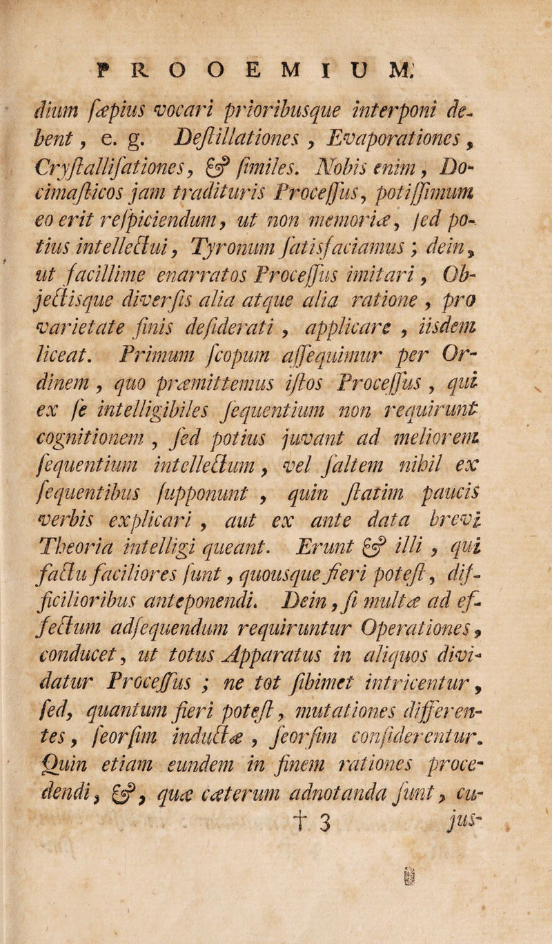 dium fiepius vocari prioribusque interponi de¬ bent , e. g. Bejlillationes , Evaporationes, Cryftallifationes, £5? /miles. Nobis enim, Do- cimajlicos jam tradituris Proce/Jus, poti [fimum eo erit r efficiendum, ut non memoria 5 jed po¬ tius intellectui, Tyronum fatisfaciamus; dein% ut facillime enarratos Procejfus imitari, Ob- jedisque diverfis alia atque alia ratione , pro varietate finis defiderati, applicare , iisdem liceat. Primum fcopum ajfequimur per Or¬ dinem , quo promittemus iflos Procejfus , qui ex fe intelligibiles Jequentium non requirunt cognitionem , jed potius juvant ad meliorem jequentium intclledum, vel jait em nihil ex fequentibus (apponunt , quin Jlatim paucis verbis explicari , aut ex ante data brevi Theoria intelligi queant. Erunt £5? illi , qui faSu faciliores funt, quousque fieri potefi, dif¬ ficilior ibus anteponendi* Bein ,fi multa ad efi fettum adfequendum requiruntur Operationes $ conducet, ut totus Apparatus in aliquos divi¬ datur Procejfus ; ne tot fibimet intricentur, fed, quantum fieri potefi, mutationes differen¬ tes , feorfim induilte , feorfim conjiderentur. Quin etiam eundem in finem rationes proce- dendfi &amp; 7 qua c at erum adnotanda funt, cu- f 3 1