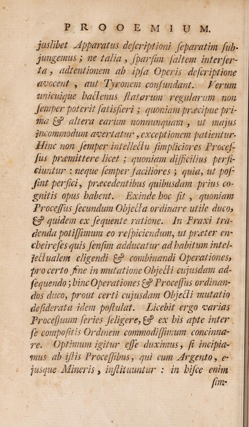 juslibet Apparatus dejcriptioni feparatim [ab¬ jungemus ; ne talia, fparfim [altem inter fer- ia, adtentionem ab ipja Operis defcriptione avocent , aut Tyronem confundant. Verum unicuique hatlenus flatarum regularum non femper poterit fatis fer i ; quoniam preecipue pri- ma £3? altera earum nonnunquam , ut majus incommodum avertatur, exceptionem patientur• Hinc non femper mtelledu fimpliciores Proce]- fus praemittere licet; quoniam difficilius perfi¬ ciuntur : neque femper faciliores ; quia, ut pof fint perfici? praecedentibus quibusdam prius co¬ gnitis opus habent. Exinde hoc fit , quoniam Procejfus fecundum Objecta ordinare utile duco, £3? quidem ex fequenie ratione. In Praxi tra¬ denda potiffimum eo refpiciendum, ut praeter en* eheirefes quis fenfim adducatur ad habitum intel- Jedualem eligendi £3? combinandi Operationes, pro certo fine in mutatione Objecti cujusdam ad- fequendo; hinc Operationes £5? Proce [fus ordinan¬ dos duco, prout certi cujusdam Objecti mutatio deftderata idem poflulat. Licebit ergo varias Procef/uum feries /eligere, £5? ex his apte inter fe comp&amp;fitis Ordinem commodifimum concinna¬ re. Optimum igitur efje duximus, fi incipia¬ mus ab iflis Proce[ibus, qui cum Argento, e- jusque Mineris &gt; injlitumtur : in hifce enim fime