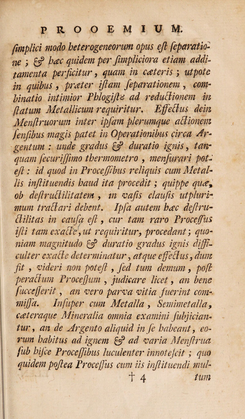 ftmplici modo heterogeneorum opus ejl feparatio- ne 6? hac quidem per Jimpliciora etiam addi¬ tamenta perficitur, quam in exteris ; utpote in quibus , pater ijlam feparationem , com¬ binat io intimior Fblogiftz ad reductionem in (latum Metallicum requiritur. Ejfedus dein Menftruorum inter ipfam plerumque adionem fenfibus magis patet in Operationibus circa Ar¬ gentum : unde gradus £5? durat io ignis, tan- quam fecurifjimo thermometro , menfurari pot- ejl: id quod in Frocejfibus reliquis cum Metal¬ lis injlituendis haud ita procedit; quippe qua, ob deftrudilitatem , in vafis claufis utpluri- mum tradari debent. Ipfa autem hac dejlru- di/itas in caufa ejl, cur tam raro Frocejfius ifii tam exacte, ut requiritur, procedant; quo¬ niam magnitudo £2? duratio gradus ignis diffi¬ culter ex ad e determinatur, atque ejfedus, dum fit , videri non poteft, fed tum demum, po(l pera dum Procejjum , judicare licet, an bene fuccejjerit, an vero parva vitia fuerint com- mififia. Infuper cum Metalla , Semimetalla, eat eraque Mineralia omnia examini fubjician- tur, an de Argento aliquid in Je habeant, eo¬ rum habitus ad ignem £5? ad varia Menflrua fub hijce Froceffibus luculenter innotejeit; quo quidem pojlea Frocejfius cum iis injiituendi mul-