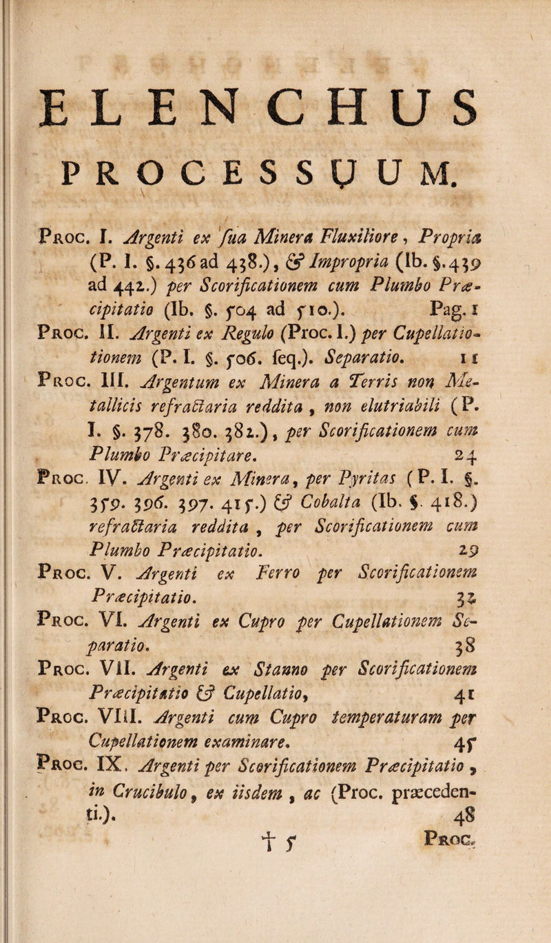 PROCESSUUM. \ Proc. I. Argenti ex fua Miner A Fluxiliore, Propria (P. I. §.456 ad 458.)» &amp; Impropria (Ib. §.439 ad 442,.) per Scorificationem cum Plumbo Pr&lt;g» cipitatio (Ib. §. 5*04 ad fio.). Pag. I Proc. II. Argenti ex Regulo (Proc. \.) per Cupellatio- tionem (P. I. §. fo6. feq.). Separatio. 11 Proc. III. Argentum ex Miner a a Terris non tallicis refractaria reddita , non elutriabili (P. I. §. 378. 380. 381.) t per Scorificationem cum Plumbo Praecipitare. 24 Proc. IV. Argenti ex Miner a, per Pyritas (P. I. 5. 3f9» 39(5. 397. 41 f.) Cobalta (Ib. §. 418.) refradaria reddita , per Scorificationem cum Plumbo Praecipitatio. 29 Proc. V. Argenti ex Ferro per Scorificationem Praecipitatio. 3^ Proc. VI. Argenti ex Cupro per Cupellationem Se~ paratio, 38 Proc. Vil. Argenti tx Stanno per Scorificationem Pr &lt;e cipitatio £5? Cupellatio, 4* Proc. VIII. Argenti cum Cupro temperaturam per Cupellationem examinare. 4f Proc. IX. Argenti per Scorificationem Praecipitatio , in Crucibulo 9 ex iisdem , ac (Proc. prseceden- ti.). 48 f PstOG.