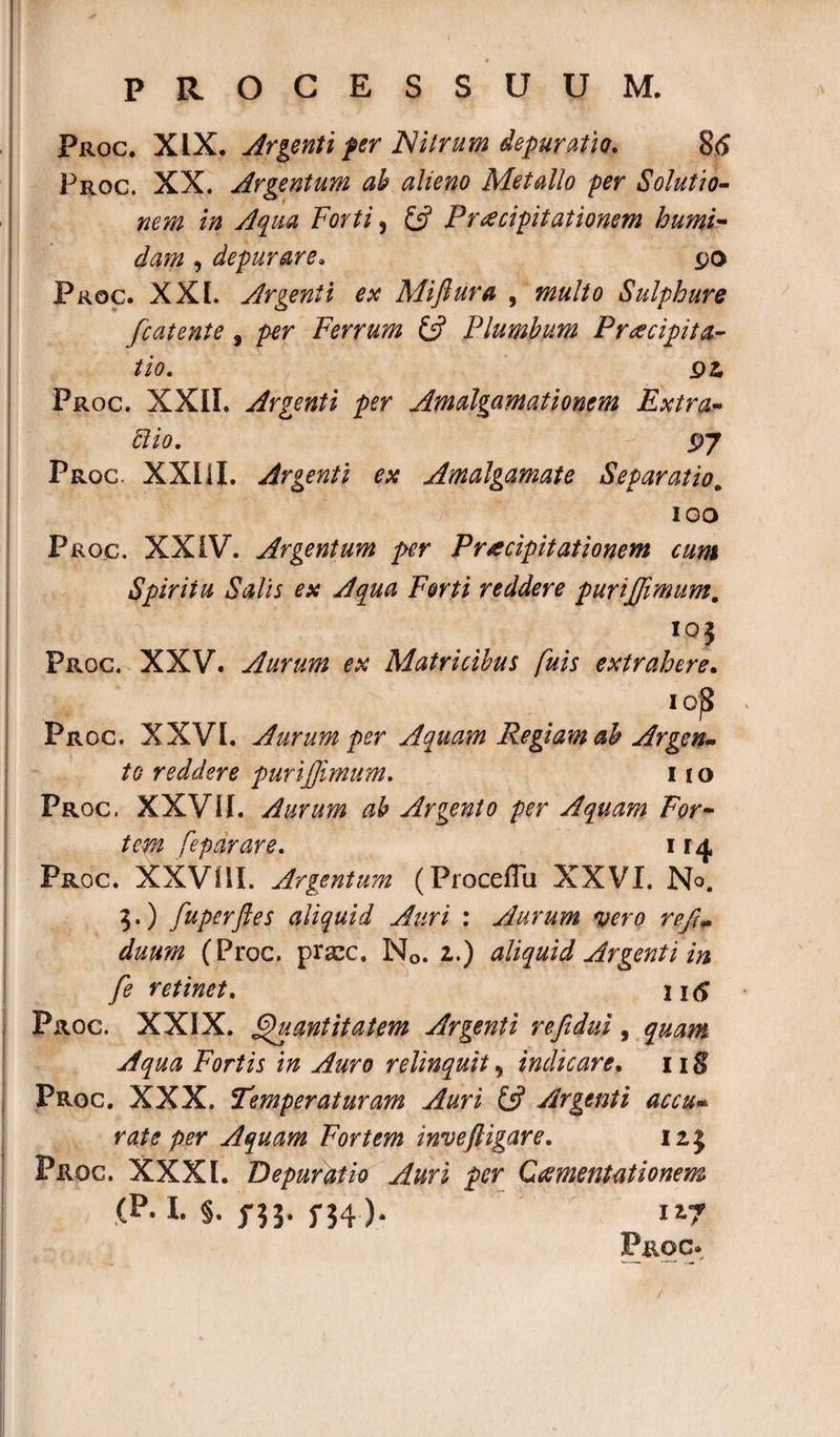 Froc. XIX. Argenti fer Nitrum depuratio. 86 Proc. XX. Argentum ah alieno Metallo per Solutio¬ nem in Aqua Forti 5 £5? Praecipitationem humi- dam , depurare. po Proc. XXI. Argenti ex Mijlura , multo Sulphure fcatente , per Ferrum &amp; Plumbum Praecipita¬ tio. jpi Proc. XXII. Argenti per Amalgamationem Extra¬ rio. pj Proc. XXIII. Argenti ex Amalgamate Separatio„ 100 Proc. XXIV. Argentum per Praecipitationem cum Spiritu Salis ex Aqua Forti reddere purijjimum. ioj Proc. XXV. Aurum ex Matricibus fuis extrahere. 1 ojS Proc. XXVI. Aurum per Aquam Regiam ah Argen¬ to reddere purijjimum. 11 o Proc. XXVII. Aurum ah Argento per Aquam For¬ tem feparare. 114 Froc. XXVIII. Argentum (Proceflu XXVI. No. 3.) fuperftes aliquid Auri : Aurum vero refi- duum (Proc. prscc. N0. z.) aliquid Argenti in fe retinet. ntf Proc. XXIX. Quantitatem Argenti reftdui, quam Aqua Fortis in Auro relinquit, indicare. 118 Proc. XXX. Temperaturam Auri £5? Argenti accu- per Aquam Fortem invefligar e. 12,3 Proc. XXXI. Bepurdtk Auri per Ccementationem ,(P. I. s. 5-53. 117 Proc»,