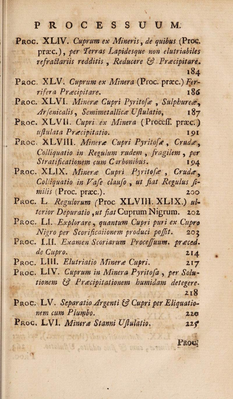 Proc. XLIV. Cuprum ex Mineris, de quibus (Proc. pr&amp;c.), per Terras Lapidesque non elutriabiles refractariis redditis , Reducere (fi Praecipitare. 184 Proc. XLV. Cuprum ex Minera (Proc. prxc.) Fpr- rifera Praecipitare. 186 Proc. XLVI. Minera Cupri Pyritofa , Sulphurea\ Arfenicalis, Semimetallica Uftulatio, 187 Proc. XLVIi. Cupri ex Minera (Proceff. prsec.) uflulata Praecipitatio. 191 Proc. XLVIII. Minera Cupri Pyritofie, Cruda} Coiliquaiio in Regulum rudem , fragilem , per Stratificationem cum Carbonibus. 194 Proc. XLIX. Minera Cupri Pyritofa , Cruda9 Colliquatio in Vafe claufo , ut fiat Regulus fi- tnilis (Proc. praec.). 200 Proc. L Regulorum ('Proc XLVIII. XLIX.) uL terior Depurat io , ut fiat Cuprum Nigrum. 202 Proc. LL Explorare, quantum Cupri puri ex Cupro Nigro per Scorificaiionem produci poffit. 205 Proc. LII. Examen Scoriarum Procejfuum• pr£ced. de Cupro. 214 Proc. LIII. Elutriatio Mineroe Cupri. 217 Proc. LIV. Cuprum in Minera Pyritofa , /&gt;&lt;?r tionem (fi Praecipitationem humidam detegere. 218 Proc; LV. Separatio Argenti (fi Cupri per Eliquatio¬ nem cum Plumbo. 22© Proc. LVL Minera Stanni UJluiatio, 3