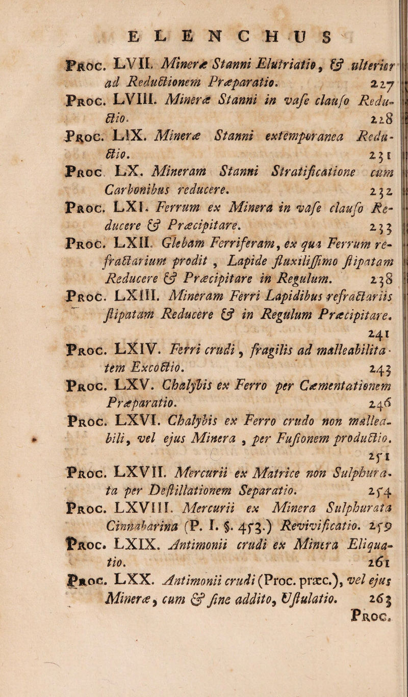 Proc. LVII. Miner* Stanni Eluiriatio 3 fj? ulterior ad Reductionem Praeparatio. %vj pRoc. LVI1L Miner a Stanni in vafe claufo Redu¬ ctio.. zi S Proc. LIX. Miner&lt;s Stanni extemporanea Redu¬ ctio. 251 Proc LX. Mineram Stanni Stratificatione cum Carbonibus reducere. 2 32 Proc. LXL Ferrum ex Miner a in vafe claufo Re¬ ducere £5? Praecipitare. 255 Proc. LXiI Glebam Ferri feram, ^ Ferrum re¬ fractarium prodit 5 Lapide fluxilijfimo ftipatam Reducere £5? Praecipitare in Regulum. 23 8 Proc. LX1II. Mineram Ferri Lapidibus refractariis ftipatam Reducere £5? in Regulum Pracipitare. 241 Proc. LXIV. Ftfm 5 fragilis ad malle abitit a • ftfw ExcoCtio. 241 Proc. LXV. Chalybis ex Ferro per C ament at i enem Praeparatio. 246 Proc. LXVI. Chalybis ex Ferro crudo non malle a- hili, vel ejus Miner a , per Fufionem produClio. Zfl Proc. LXVII. Mercurii ex Matrice non Sulphura* ta per De filiationem Separatio. 2f4 Proc. LXVIII. Mercurii ex Minera Sulphurata Cinnaharina (P. I. §. 4fg.) Revivificatio. Zfp |?roc. LXIX. Antimonii crudi ex Minera Eliqua¬ tio. 161 Proc. LXX. Antimonii crudi (Proc. prscc.), vel ejus Miner# y cum &amp; fine addito, Uftulatio. 265 Proc,