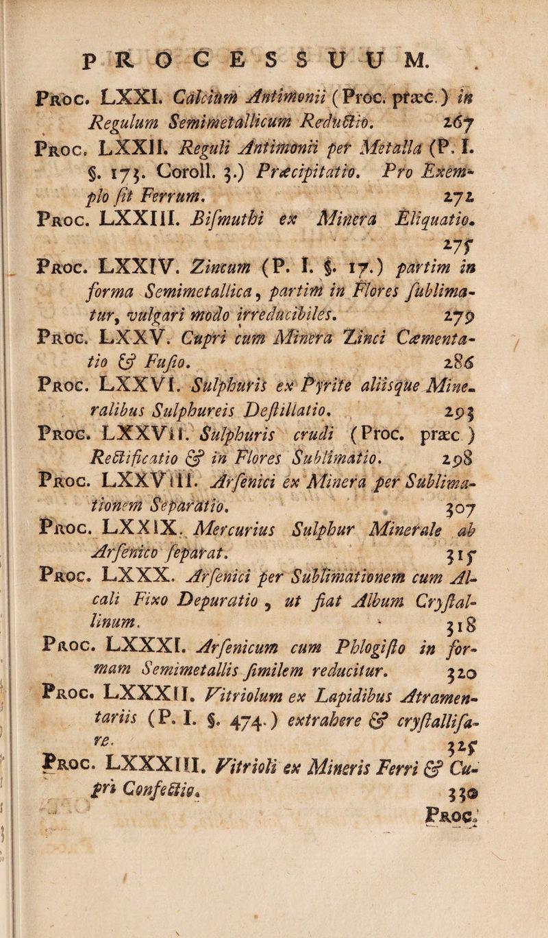 Proc. LXXL Calcium Antimonii (Proc. prae.) in Regulum Semimetallicum Redii &amp; io, z6j Proc. LXXII. Reguli Antimonii per Metalla (P. I. §. 175. Coroll. 3.) Praecipitatio, Pro Exem- pio fit Ferrum, 272 Proc. LXXIil. Bifmuthi ex Miner a Eliquatio» *7f Proc. LXXIV. Zincum (P. I. §. 17.) partim in forma Semimetallica, partim in Flores fublima- tur, vulgari modo irreducibiUs, 279 Proc. LXXV. Cupri cum Minera Zinci Cementa- tio &amp; Fufio. z?&gt;6 Proc. LXXVI. Sulphuris ex Pyrite aliis que Mine¬ ralibus Sulphureis Deftillatio, 29 $ Proc* LXXVil. Sulphuris crudi (Proc. prae ) Re cli ficat io &amp; in Flores Sub limat io. 298 Proc. LXXViil. Arfenici ex Minera per Sublima- tionem Separatio, 307 Proc. LXXiX. Mercurius Sulphur Minerale ab Arfienico feparat, 317 Proc. LXXX. Arfenici per Sublimat Ionem cum AU cali Fixo Depurat io 5 ut fiat Album CryfiaU 31 Unum. Proc. LXXXL Arfenicum cum Phlogifo in for mam Semimetaliis fimilem reducitur, 320 Proc- LXXX II. Vitriolum ex Lapidibus Atramen¬ tariis (P. I. §. 474») extrahere &amp; cryftallifa- re' jZf Jrqc. LXXXIII, Fitrioli ex Mineris Ferri &amp; Cu¬ pri ConfeSiig, 33© Proc,’