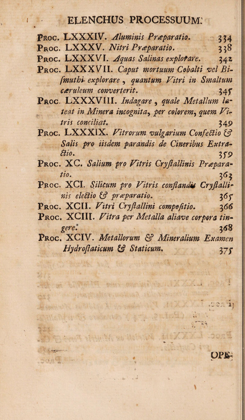 ELENCHUS PROCESSUUM: Proc. LXXXIV. Aluminis Praeparatio. 554 Proc. LXXXV. Nitri Praparatio. 558 Proc. LXXXVI. Aquas Salinas explotare. 54z Proc. LXXXVIL Caput mortuum Cobalti vel Bi- fmuthb explorare , quantum Vitri in Smaltum caruleum converterit. 345* Proc. LXXXVIII. Indagare, quale Metallum- la¬ teat in Miner a incognita, per colorem, T7?» /m conciliat. 349 Proc. LXXXIX. Vitrorum vulgarium ConfeUio y iSWii pro iisdem parandis de Cineribus Extra- Hio. jfp Proc. XC. Salium pro Vitris Cryftallinis Puepara- Proc. XCI. Silicum pro Vitris conflandi* Cryft alli¬ nis eleffiio &amp; praeparatio. %6f Proc. XCII. Vitri Cryftallini compofttio. 366 Proc. XCIIl. Metalla aliave corpora tin¬ gere'. 368 Proc. XCIV. Metallorum &amp; Mineralium Examen Hydroftaticum &amp; Staticum. 37J 1 ~ ; 4I -»a •* OPl^