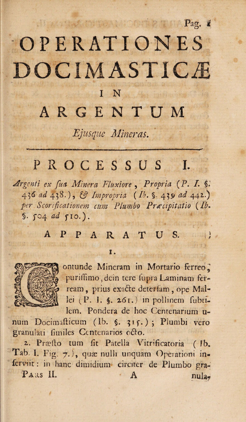 OPERATIONES DOCIMASTICJj I N ARGENTUM Ejus que Miner as. PROCESSUS L Argenti ex fua Miner a Fluxiore , Propria (P. I. §. 4&lt;2^ ^8.)5 Impropria (Pe. §. 4551 ^ 441.) S cor 1 fi c-at tonem cum Plumbo Praecipitatio (Ib* §. f04 fio.). APPARATUS. ij I. ontunde Mincram in Mortario Ferreo^ puriiFimo,dcin tere lupra Laminam fer¬ ream , prius exadte deterfam, ope Mal¬ lei (P. I. §. 261.) in pollinem fubri- lem. Pondera de hoc Centenarium ti¬ num Docimafticum (Ib. §. p f.) ; Plumbi vero granulari fimiles Centenarios o£Io. z. Praelio tum fit Patella Vitrificatoria ( fb. Tab I. Fig. 7.), quae nulli unquam Operationi in- ferviit: in hanc dimidium circiter de Plumbo gra- Paiis II. • A nul&amp;7