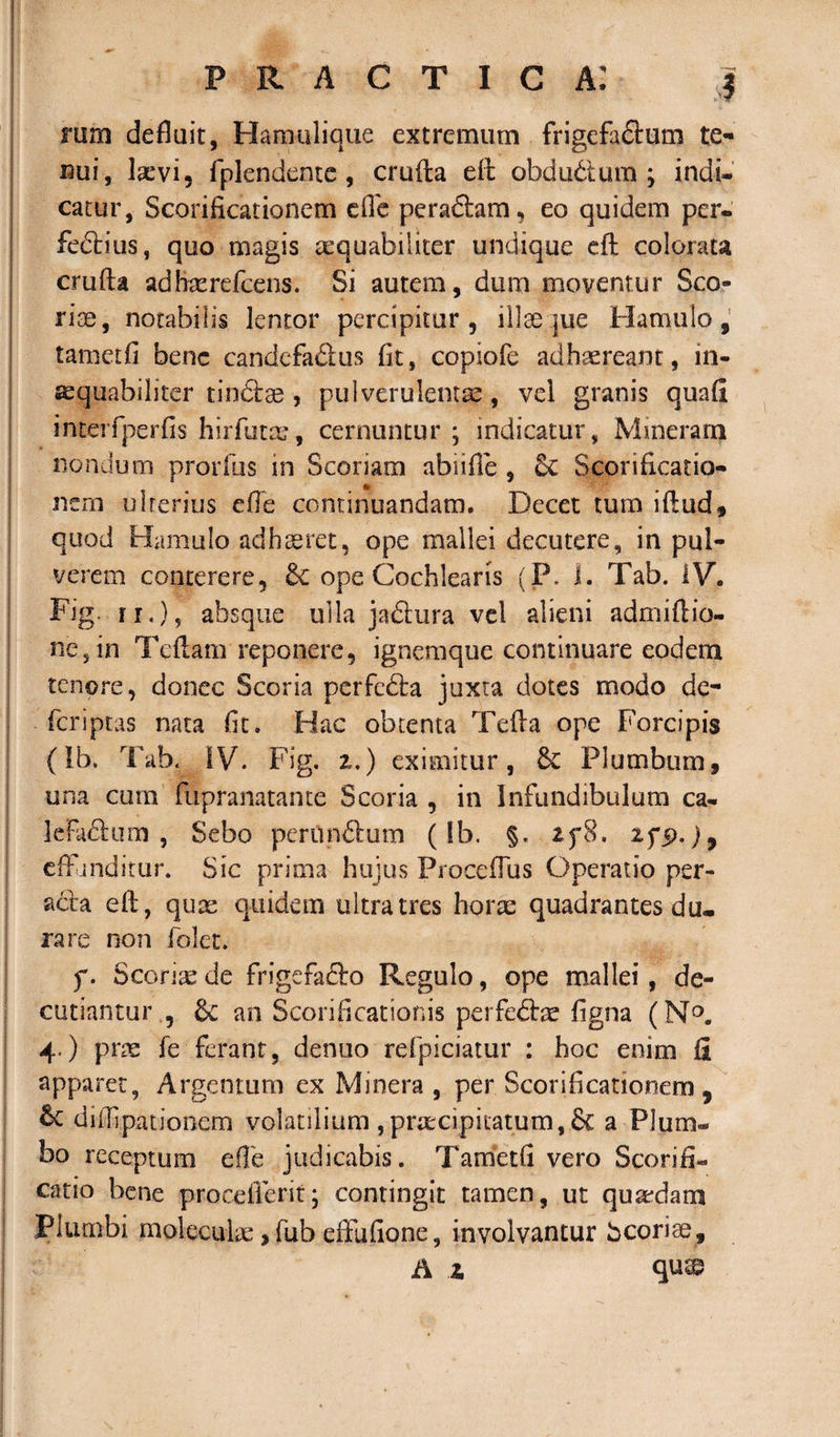 rum defluit, Hamulique extremum frigefa&amp;um te¬ nui, laevi, fplendentc , crufta eft obdu&amp;um ; indi¬ catur, Scorificationem efle peradlam, eo quidem per- fe&amp;ius, quo magis aequabiliter undique eft colorata crufta adfcerdcens. Si autem, dum moventur Sco¬ rias, notabilis lentor percipitur , illae que Hamulo, tametfi bene candcfadus fit, copiofe adhaereant, in¬ aequabiliter tindtae , pulverulentae, vel granis quali interfperfis hirfutm, cernuntur; indicatur, Mmerarn nondum prorftis in Scoriam abiifte , 5c Scorifkatio- nern ulterius die continuandam. Decet tum iftud, quod Hamulo adhaeret, ope mallei decutere, in pul¬ verem conterere, &amp; ope Cochlearis (P. 1. Tab. IV. Fig. n.), absque ulla ja&amp;ura vel alieni admiftio- ne5in Teftam reponere, ignemque continuare eodem tenore, donec Scoria perfefta juxta dotes modo de- fcriptas nata fit. Hac obtenta Tefta ope Forcipis (Ib, Tab. IV. Fig. z.) eximitur, &amp; Plumbum, una cum fupranatante Scoria , in Infundibulum ca- kfadum , Sebo perun&amp;um (fb. §. if8. zf$.)9 eff inditur. Sic prima hujus ProcefTus Operatio per¬ acta eft, quae quidem ultra tres horae quadrantes du¬ rare non folet. f. Scorite de frigefafto Regulo, ope mallei, de¬ cutiantur , &amp; an Scorificationis perfedae figna (N°. 4.) prae fe ferant, denuo refpiciatur : hoc enim fi apparet, Argentum ex Minera , per Scorificationem 9 &amp; diftipationcm volatilium ,praecipitatum,&amp; a Plum¬ bo receptum efte judicabis. Tametfi vero Scorifi- catio bene procdicrit; contingit tamen, ut qusedam Plumbi molecuhe ,fub eftufione, involvantur bcorice, A z qu©