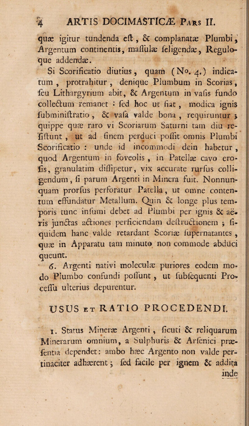 quas igitur tundenda eft, 6c complanatas Plumbi, Argentum continentis, maflulas feligendse, Regulo- que addendas. Si Scarificatio diutius, quam (No. 4,) indica¬ tum , protrahitur , denique Plumbum in Scorias, feu Lithargyrium abit, Sc Argentum in vafis fundo colledum remanet • fed hoc ut fiat , modica ignis fubminiftratio , Se vafa valde bona , requiruntur &gt; quippe quae raro vi Scoriarum Saturni tam diu re~ fiftunt , ut ad finem perduci poflit omnis Plumbi Scorificatio : unde id incommodi dein habetur , quod Argentum in foveolis , in Patellas cavo ero- Ijs, granulatim diffipetur, vix accurate rurfus colli¬ gendum , fi parum Argenti in Minera fuit. Nonnura- quam prorfus perforatur Patella, ut omne conten¬ tum effundatur Metallum. Quin &amp; longe plus tem¬ poris tunc infumi debet ad Plumbi per ignis &amp; ae¬ ris junStas actiones perficiendam deftrudtionem j fi- quidem hanc valde retardant Scorias fupernatantes , quee in Apparatu tam minuto non commode abduci queunt. 6. Argenti nativi molecul^e puriores eodem mo¬ do Plumbo confundi poliunt , ut fubfequenti Pro- eeffu ulterius depurentur. USUS ET RATIO PROCEDENDI. 1. Status Mineras Argenti, ficuti &amp;: reliquarum Mineramm omnium, a Sulphuris Se Arfenici pras- fentia dependet: ambo haec Argento non valde per¬ tinaciter adhasrent, fed facile per ignem &amp; addita inde