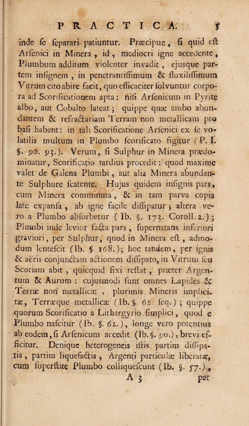 inde fe feparari patiuntur. Praecipue , fi quid eft Arfenici in Mincra , id, mediocri igne accedente, Plumbum additum violenter invadit , ejusque par¬ tem infignem , in penetramiffimum fluxilrffimum Vitrum cito abire facit, quo efficaciter folvuntur corpo¬ ra ad Sconficationem apta: nili Arfenicum in Pyrite albo, aut Cobalto lateat; quippe quae ambo abun¬ dantem refradlariam Terram non metallicam pro bafi habent: in tali Scorificatione Arfenici ex fe vo¬ latilis multum in Plumbo fcorificato figitur .(P. I. §. pe. pj.). Verum, fi Sulphur in Minera pr&amp;sdo- minatur, Scorificatso tardius procedit: quod maxime valet de Galena Plumbi, aut alia Minera abundan¬ te Sulphure fcatente. Hujus quidem infignis pars, cum Minera comminuta, in tam parva copia late expanfa , ab igne facile diffipatur * altera ve¬ ro a Plumbo abforbetur ( Ib. §, 173. Coroll.2.); Plumbi inde levior fa£fa pars, fupernatans inferiori graviori, per Sulphur, quod in Minera efi, admo¬ dum lentefcit (ib. §. 168.); hoc tandem, per ignis &amp; aeris conjurdfiam adiionem diffipato, in Vitrum feu Scoriam abit , quicquid fixi reflat , praeter Argen¬ tum 5c Aurum : cujusmodi funt omnes Lapides Terrae non' metallicae &gt; plurimis Mineris implici¬ tae, Temeque metallicae (Ib. §. 61. feq.) ; quippe quorum Scarificatio a Lithargyrio fimplici, quod e Plumbo nafeitur (Ib. §. 61.), longe vero potentius ab eodem,fi Arfenicum accedit (Ib.§. po.), brevi ef¬ ficitur. Denique heterogeneis ifiis. partim diffipa- tis , partim liquefadtis , Argenti particulae liberatae, cum fuperftite Plumbo coliiquefcunt (Ib. §. f7.) $