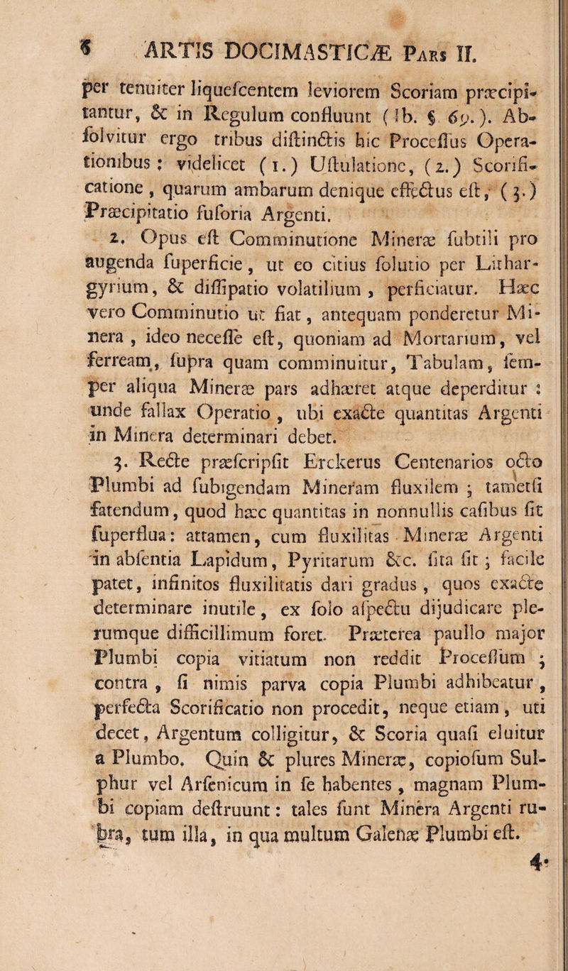 per tenuiter liquefcentem leviorem Scoriam prcecipi- tantur, Se in Regulum confluunt (fb. § 6y.}. Ab» folvitur ergo tribus diffindis hic Proceilus Opera¬ tionibus; videlicet (i.) Uflulatione, (2.) Sconfi» catione , quarum ambarum denique efftdus eft,- ( $.) ‘Praecipitatio fuforia Argenti. 1, Opus dl Comminatione Minere fubtili pro augenda fuperficie, ut eo citius folutio per Lithar- gynum, Se diffipatio volatilium , perficiatur. Hxc vero Comminatio ut fiat, antequam ponderetur Mi- nera , ideo necdle efl, quoniam ad Mortarium, vei ferream, fupra quam comminuitur, Tabulam, iem- per aliqua Minerse pars adhaeret atque deperditur 1 unde fallax Operatio , ubi exade quantitas Argenti in Mmera determinari debet. 3. Rede prxfcripfit Erckerus Centenarios odo Plumbi ad fubigendam Mineram fluxilem , tametfi fatendum, quod haec quantitas in nonnullis cafibus fit fuperflua: attamen, cum fluxilitas • Minerae Argenti in abfentia Lapidum, Pyritarum &amp;c. lita fit • facile j patet, infinitos fluxilitatis dari gradus , quos exade determinare inutile, ex folo afpedu dijudicare ple¬ rumque difficillimum foret. Praeterea paullo major Plumbi copia vitiatum non reddit Proceflum ; contra , fi nimis parva copia Plumbi adhibeatur , perfeda Scorificatio non procedit, neque etiam, uti decet, Argentum colligitur, Se Scoria quafi eluitur \ a Plumbo, Quin 8c plures Minerse, copiofum Sul¬ phur vel Arfenicum in fe habentes, magnam Plum¬ bi copiam deftruunt: tales funt Minera Argenti ru¬ fe, tum illa, in qua multum Galenas Plumbi eft. 4-