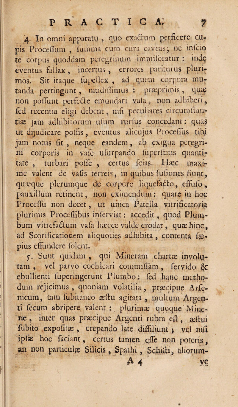 4- In omni apparatu , quo exactum, perficere cu¬ pis Procellam , iamma cum cura caveas j ne infcio te corpus quoddam peregrinum immifeeatur : mae eventus fallax, incertus , errores pariturus pluri¬ mos. Sit itaque lupe i lex , ad quem corpora mu¬ tanda pertingunt, niudi (Iimus : pi^primis, qusf non poliunt perfe&amp;e emundari vala , non adhiberi, fed recentia eligi debent 5 mfi peculiares circum ffan- tice jam adhibitorum ulutn rurfus concedant: quas ut dijudicare poliis , eventus alicujus Procellas ubi jam notus fit , neque eandem, ab exigua peregri¬ ni corporis in vale ufurpando fuperfutis quanti¬ tate 9 turbari polle , certus fcias. Hsec maxi¬ me valent de vafis terreis, in quibus fuliones fiunt, quaque plerumque de corpore liquefadto, efFufo , pauxillum retinent, non eximendum: quare in hoc Procefili non decet, ut unica Patella vitrificatoria plurimis Proceffibus inferviat: accedit, quod Plum¬ bum vitrefadtum vafa hxcce valde erodat, quxhinc, ad Scorificationem aliquoties adhibita , contenta lae- pius effundere lolent. f. Sunt quidam , qui Mineram chartx involu¬ tam , vel parvo cochleari commiffam , fervido Sc ebullienti fuperingerunt Plumbo: fed hanc metho¬ dum rejicimus , quoniam volatilia , prxeipue Arfe- nicum, tam fubitaoeo xftu agitata , multum Argen¬ ti fecum abripere valent : plurimse quoque Mine- rx , inter quas prxeipue Argenti rubra eff;, xflui fubito expofitx , crepando late diffiliuntj vel nili ipfx hoc faciant, certus tamen effe non poteris, go non particuix Silicis, Spathi , Schilti, aliorum- A 4 VC