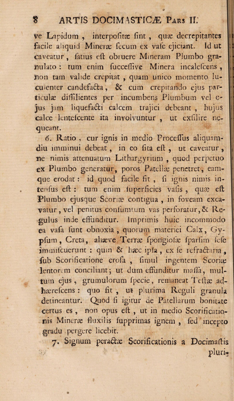 ve Lapidum , interpofirx fint , qux decrcpitantes facile aliquid Minerx fecum ex vale ejiciant. Id ut caveatur, fatius eft obiuere Mincram Plumbo gra- nulato : tum enim fucceffive Minera incalefcens , iion tam vabde crepitat , quam unico momento lu¬ culenter candefadta, dc cum crepitando ejus par- tieulx difiilientes per incumbens Plumbum vel e- jus jam liquefa&amp;i calcem trajici debeant , hujus calce lentdcente ita involvuntur , ut exlllire ne» queant. 6. Ratio , cur ignis in medio ProcefTus aliquam¬ diu imminui debeat, in eo fica eft , ut caveatur , ne nimis attenuatum Lithargyrium , quod perpetuo ex Plumbo generatur, poros Patellae penetret, eam- que erodat : id quod facile fit , fi ignis nimis in- tenfiis eft : tum enim iuperficies vafis , quse eft Plumbo ejusque Sconae contigua , in foveam exca¬ vatur, vel penitus confumaim vas perforatur,6t Re¬ gulus inde effunditur. Imprimis huic incommodo ea vafa lunt obnoxia , quorum materiei Calx, Gy- pium, Creta, aliseve Terrx fpongioix fparfirn fde immifcuerunt : qum &amp; haec ipfa , ex le refra&amp;aria , fub Scorificatione erofa , fimul ingentem S cor i re lentorem conciliant; ut dum effunditur mafia, mul¬ tum ejus , grumulorum fpecie, remaneat Teftx ad- hxrefcens : quo fit , us plurima Reguli granula detineantur. Quod fi igitur de Patellarum bonitate certus es, non opus eft , ut in medio Scorificatio- nis Minerx fluxilis fupprirnas ignem, fed incepto gradu pergere licebit.