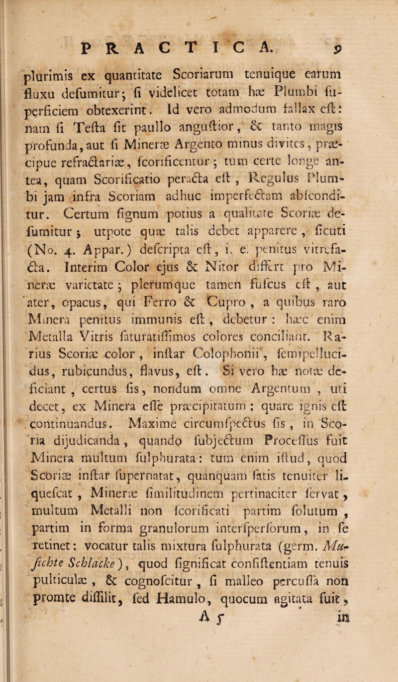 plurimis ex quantitate Scoriarum tenuique earum fluxu defumimr; fi videlicet totam hae Plumbi fu- perficiem obtexerint. Id vero admodum fallax efb: nam fi Tefta fit paullo anguftior, &amp; tanto magis profunda,aut fi Minerae Argento minus divites, prse- cipue refra&amp;ariae, fcorificentur; tum certe longe an¬ tea, quam Scorificatio pe radia eft , Regulus ! lum¬ bi jam infra Scoriam adhuc imperfedlam abfeondi- tur. Certum fignum potius a qualitate Scoriae de- fumitur &gt; utpote quae talis debet apparere , fieuti (No. 4. Appar.) defcripta eft, i. e. penitus vitrefa- fta. Interim Color ejus &amp; Nitor differt pro Mi¬ nerae varietate • plerumque tamen fufeus eft , aut ater, opacus, qui Ferro &amp; Cupro, a quibus raro Minera penitus immunis eft , debetur : haec enirii Metalla Vitris faturatiflimbs colores conciliant. Ra¬ rius Scoriae color , inftar Colophonii, femipelluci- dus, rubicundus, flavus, eft. Sivero hae notae de¬ ficiant , certus fis, nondum omne Argentum , uti decet, ex Minera efle praecipitatum; quare ignis eft continuandus, Maxime circumfpedlus fis , in Sco¬ ria dijudicanda, quando fubjeftum .Proce(Tus fuit Minera multum fuiphurata: tum enim iftud, quod Scoriae inftar fupernarat, quanquam fatis tenuiter li- quefeat , Minerse fimilitudinem pertinaciter fervat, multum Metalli non fcorificati partim folutum , partim in forma granulorum interfperfbrum, in fe retinet; vocatur talis mixtura fulphurata (germ. Mu- ftchte Schlacke), quod fignificat confidentiam tenuis pulticulae , cognofcitur , fi malleo percufla non promte diffilit, fed Hamulo, quocum agitata fuit $ A s in