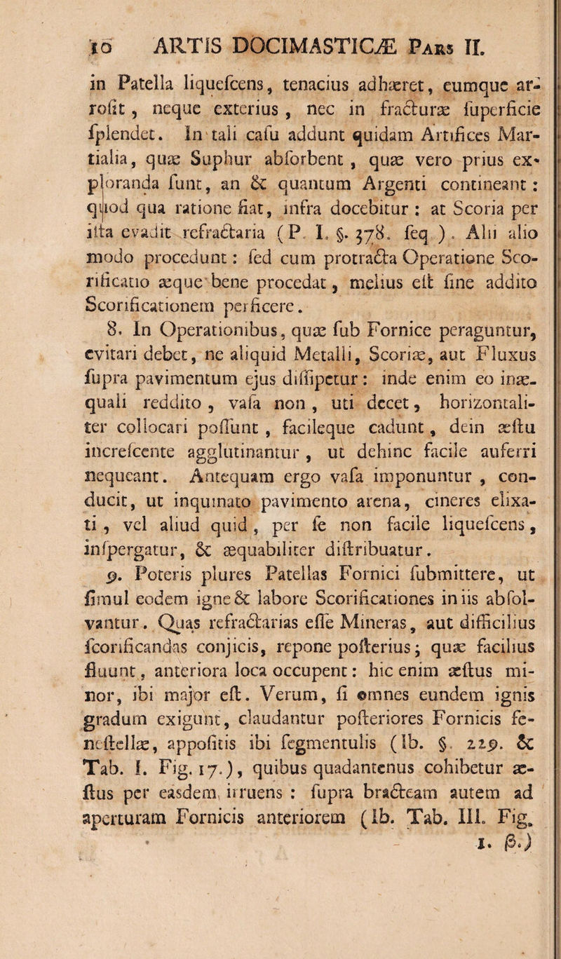 in Patella liquefcens, tenacius adhaeret, eumquc ar- rofit, neque exterius , nec in fractura fuperfkie fplendet. In tali cafu addunt quidam Artifices Mar¬ tialia, quae Suphur abforbent , quae vero prius ex&lt; P q it aranda funt, an &amp; quantum Argenti contineant: lod qua ratione fiat, infra docebitur : at Scoria per a evadit refraftaria (P L §. 578, feq ) . Alu alio modo procedunt: fed cum protracta Operatione 5co¬ nii cano seque bene procedat, melius eit fine addito Scorificationem perficere. 8, In Operationibus, quae fub Fornice peraguntur, evitari debet, ne aliquid Metalli, Scorias, aut Fluxus fupra pavimentum ejus diffipetur: inde enim eo inae¬ quali reddito , vafa non , uti decet, horizontali- ter collocari pofiimt , facileque cadunt, dein ad tu increfcente agglutinantur , ut dehinc facile auferri nequeant. Antequam ergo vafa imponuntur , con¬ ducit, ut inquinato pavimento arena, cineres eiixa- ti , vel aliud quid , per ie non facile liquefcens, infpergatur, aequabiliter diftribuatur. 9. Poteris plures Patellas Fornici fubmittere, ut fimul eodem igne6c labore Scorificationes iniis abfol- vantur. Quas refraftarias efle Mineras, aut difficilius fconficandas conjicis, repone polterius ; quae facilius fluunt. anteriora loca occupent: hic enim seftus mi¬ nor, ibi major eft. Verum, fi ©rimes eundem ignis gradum exigunt, claudantur pofieriores Fornicis fe- neftellae, appofitis ibi fegmentulis (Sb. § zzp. $c Tab. I. Fig. 17.), quibus quadantenus cohibetur a&gt; ftus per easdem, irruens : fupra brafteam autem ad aperturam Fornicis anteriorem (Ib. Tab. IIP fig. I.