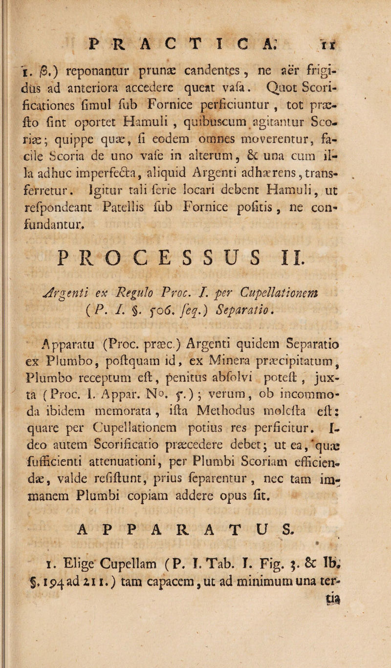 i. /3.) reponantur prunas candentes, ne aer frigi¬ dus ad anteriora accedere queat vafa. Quot Scori- ficationes fimul fub Fornice perficiuntur , tot prx- fto fint oportet Hamuli , quibuscum agitantur Sco¬ rias; quippe quas, fi eodem omnes moverentur, fa¬ cile Scoria de uno vafe in alterum ? &amp; una cum il¬ la adhuc imperfecta, aliquid Argenti adherens trans¬ ferretur. Igitur tali fene locari debent Hamuli, ut refpondeant Patellis fub Fornice politis , ne con¬ fundantur ♦ PROCESSUS II. Argenti ex Regulo Proc. I. per Cupellationem ( P. I. §. fo6. feq.) Separatio. Apparatu (Proc. prsec.) Argenti quidem Separatio ex Plumbo, poftquam id, ex Minera praecipitatumf Plumbo receptum eft, penitus abfolvi poteft , jux¬ ta (Proc. 1. Appar. N o. f.) ; verum, ob incommo¬ da ibidem memorata, iila Methodus molcfta efl: quare per Cupellationem potius res perficitur. {- deo autem Scorificatio praecedere debet; ut ea,'qua; fufficienti attenuationi, per Plumbi Scoriam efficien¬ dae, valde refiftunt, prius feparentur , nec tam im¬ manem Plumbi copiam addere opus fit. APPARATUS. - « i. Elige Cupellam (P. L Tab. I. Fig. &amp; Ib, $, ip4ad zi i.) tam capacem, ut ad minimum una ter-