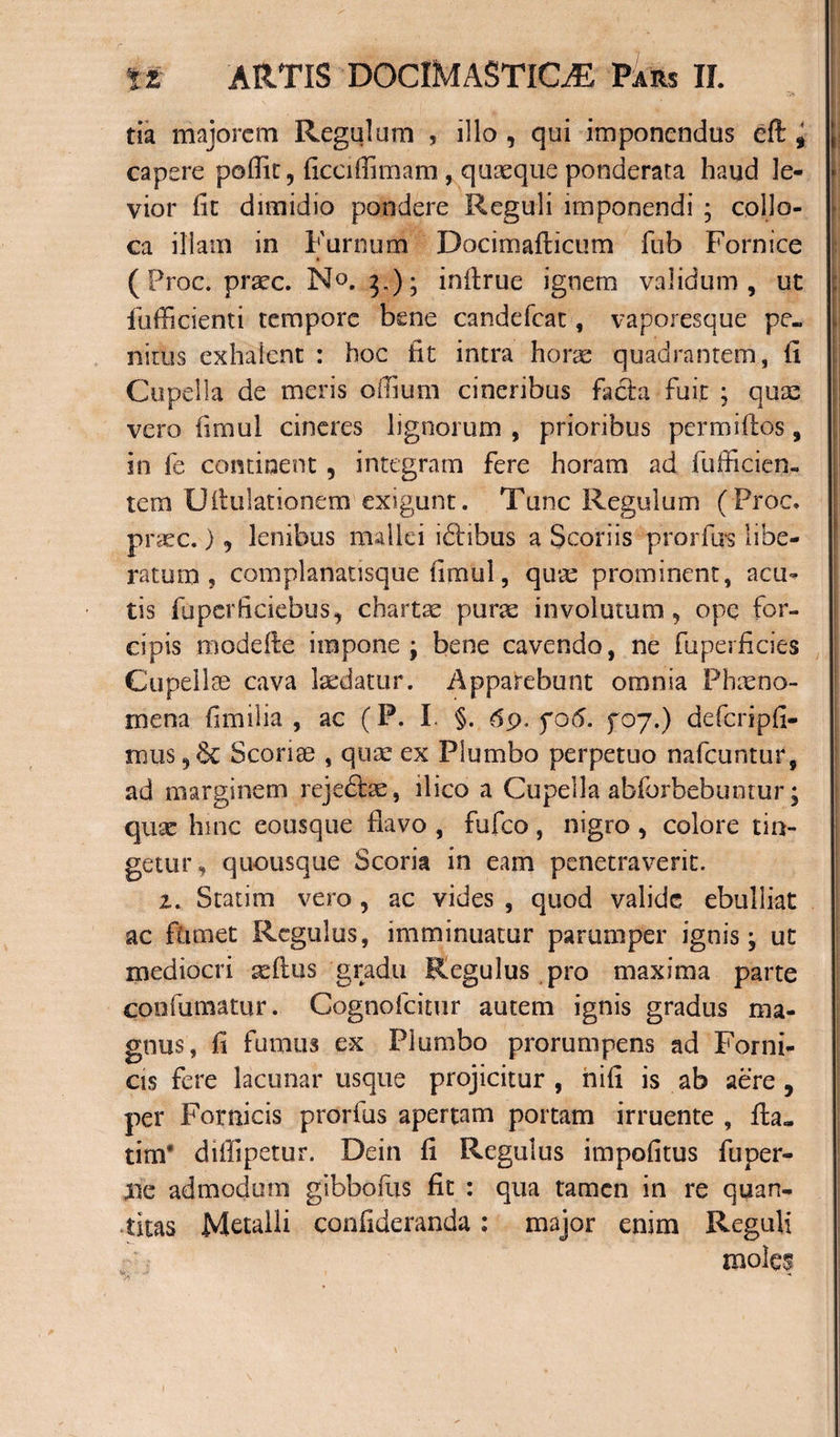 tia majorem Regulum , illo , qui imponendus eft i jj capere poflit, ficciflimam , quaeque ponderata haud le- j vior fit dimidio pondere Reguli imponendi ; collo¬ ca iliatn in Furnum Docimafticum fub Fornice (Proc. praec. No. 3.); infirue ignem validum , ut fufficienti tempore bene candefcat, vaporesque pe. niius exhalent : hoc fit intra horae quadrantem, fi Cupella de meris odium cineribus facta fuit ; quae vero fimul cineres lignorum , prioribus permillos, in fe continent, integram fere horam ad fufficien- tem Uftulationem exigunt. Tunc Regulum (Proc. praec.) , lenibus mallei iftibus a Scoriis prorfiis libe¬ ratum , complanatisque fimul, quae prominent, acu¬ tis fa per fi ciebus, chartae purae involutum, ope for¬ cipis modefle impone; bene cavendo, ne fuperficies Cupellse cava laedatur. Apparebunt omnia Phaeno¬ mena fi milia , ac (P. I. §. 69. fo 6. fo 7.) defcripfi- mus ,6c Sconge , quae ex Plumbo perpetuo nafcuntur, ad marginem rejedjae, ilico a Cupella abforbebuntur; quae hinc eousque flavo , fufeo, nigro , colore tin¬ getur , quousque Scoria in eam penetraverit. z. Statim vero , ac vides , quod valide ebulliat ac fumet Regulus, imminuatur parumper ignis; ut mediocri -aedus gradu Regulus pro maxima parte coofumatur. Cognofcitur autem ignis gradus ma¬ gnus, fi fumus ex Plumbo prorumpens ad Forni¬ cis fere lacunar usque projicitur , nifi is ab aere , per Fornicis prorfus apertam portam irruente , fla. tim* diffipetur. Dein fi Regulus impofitus fuper- Xic admodum gibbofus fit : qua tamen in re quan¬ titas Metalli confideranda: major enim Reguli moles