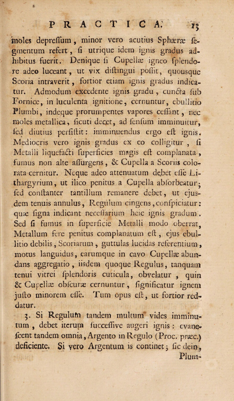 15 moles depreffum , minor vero acutius Sphaeras te¬ gmentum refert, ii utrique idern ignis gradus ad¬ hibitus fuerit. Denique fi Cupella; igneo fplendo- re adeo luceant, ut vix diftingui pofiit, quousque Scoria intraverit, fortior etiam ignis gradus indica¬ tur. Admodum excedente ignis gradu , cuncta fub Fornice, in luculenta ignitione, cernuntur, ebullitio Plumbi, indeque prorumpentes vapores cefiant, nec moles metallica, licuti decet, ad fenfum imminuitur, i'ed diutius perfiftit: imminuendus ergo eft ignis. Mediocris vero ignis gradus ex eo colligitur , fi Metalli liquefadli fuperficies magis eft complanata , fumus non alte afiurgens, Cupella a Scoriis colo¬ rata cernitur. Neque adeo attenuatum de.bet efie Li- thargyrium, ut ilico penitus a Cupella abforbeatur* fed conftanter tantillum remanere debet, ut ejus¬ dem tenuis annulus, R.egii!ura cingens ,confpiciatur: qute figna indicant neccffariutn heic ignis gradum» Sed fi furnus in fuperficie Metalli modo oberrat, Metallum fere penitus complanatum eft , ejus ebul¬ litio debilis, Scoriarum , guttulas lucidas referentium, motus languidus, earumque in cavo Cupellae abun¬ dans aggregatio, iisdem quoque Regulus, tanquam tenui vitrei fplendoris cuticula, obvelatur , quin &amp;: Cupellae obfcunc cernuntur , fignificatur ignem jufto minorem die. Tum opus eft, ut fortior red¬ datur. 3. Si Regulutn tandem multum' vides imminu¬ tum , debet iterum fucceflive augeri ignis : evane- fcent tandem omnia, Argento in Regulo (Prae, praec.) deficiente* Si vero Argentum is continet; fiedein, Pium-