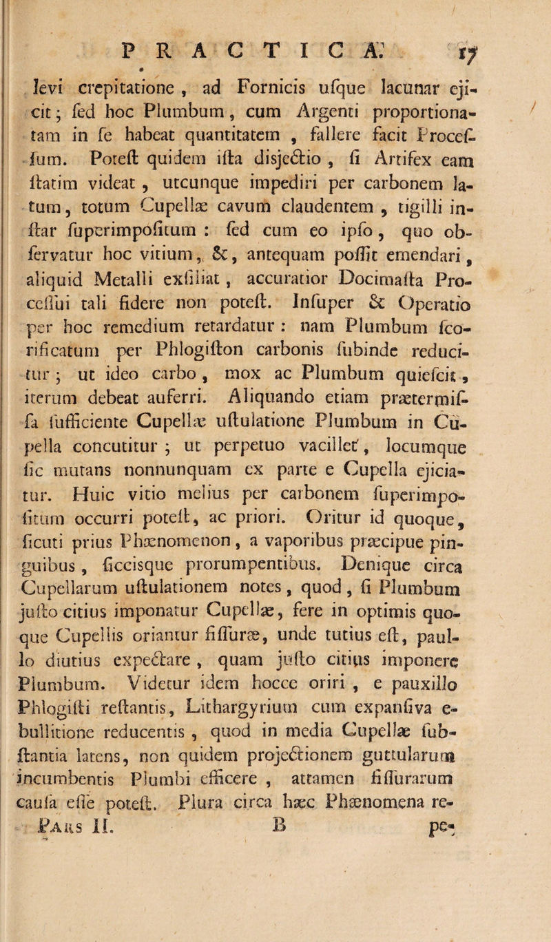 0 levi crcpitatione , ad Fornicis ufque lacunar eji¬ cit ; fed hoc Plumbum, cum Argenti proportiona- tam in fe habeat quantitatem , fallere facit Procet fum. Potefl quidem illa disjeftio , fi Artifex eam fiatim videat , utcunque impediri per carbonem la¬ tum, totum Cupellae cavum claudentem , tigilli in- ilar fuperimpofitum : (ed cum eo ipfo, quo ob- fervatur hoc vitium, 6c, antequam poffic emendari , aliquid Metalli exii liat, accuratior Docimafia Pro- ccflui tali fidere non potefl. Infuper &amp; Operatio per hoc remedium retardatur : nam Plumbum fco- rificatum per Phlogillon carbonis fubinde reduci¬ tur ; ut ideo carbo , mox ac Plumbum quiefcu , iterum debeat auferri. Aliquando etiam practermif* fa fufficiente Cupellae uftulatione Plumbum in Cu¬ pella concutitur ; ut perpetuo vacillet, locumque fic mutans nonnunquam ex parte e Cupella ejicia¬ tur. Huic vitio melius per carbonem fuperimpo- fitum occurri potefl, ac priori. Oritur id quoque, ficuti prius Phaenomenon , a vaporibus praecipue pin¬ guibus , ficcisque prorumpentibus. Denique circa Cupellarum ultulationem notes , quod , fi Plumbum juilo citius imponatur Cupellae, fere in optimis quo¬ que Cupellis oriantur fifiurse, unde tutius efl, paul- lo diutius expebtare , quam jufio citius imponere Plumbum. Videtur idem hoccc oriri , e pauxillo Phlogifli reflantis, Lithargyrium cum expanliva e- bullitione reducentis , quod in media Cupellae fub- ftantia latens, non quidem proje&lt;5lioncm guttularum incumbentis Plumbi efficere , attamen fifTurarum caufa efie potefl. Plura circa hxc Phaenomena re- Paus II. B /