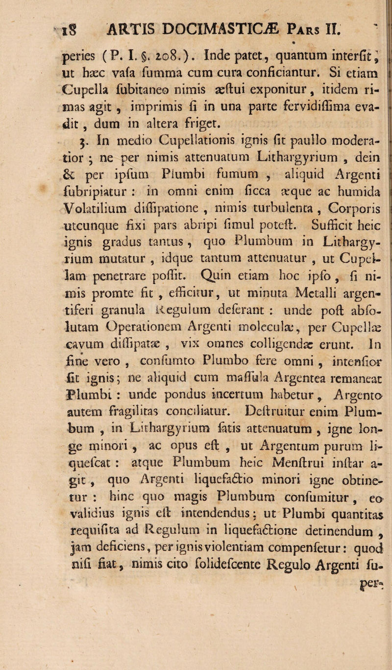 peries (P. I. §. io8.). Inde patet, quantum interfitl ut haec vafa fimmia cum cura conficiantur. Si etiam Cupella fubitaneo nimis aefiui exponitur, itidem ri¬ mas agit , imprimis fi in una parte fervidiffima eva¬ dit , dum in altera friget. j. In medio Cupellationis ignis fit paullo modera¬ tior j ne per nimis attenuatum Lithargyrium 3 dein per ipfum Plumbi fumum , aliquid Argenti fubripiatur : in omni enim ficca arque ac humida Volatilium diffipatione , nimis turbulenta , Corporis utcunque fixi pars abripi fimul poteft. Sufficit heic ignis gradus tantus, quo Plumbum in Lithargy¬ rium mutatur , idque tantum attenuatur , ut Cupel¬ lam penetrare poffit. Quin etiam hoc iplb , fi ni¬ mis prornte fit , efficitur, ut minuta Metalli argen- tiferi granula Regulum deferant : unde poft abfo- lutarn Operationem Argenti molcculx*, per Cupelice cavum diffipatse , vix omnes colligenda erunt. In fine vero , confumto Plumbo fere omni , intendor fit ignis; ne aliquid cum ma flui a Argentea remaneat Plumbi : unde pondus incertum habeturArgento autem fragilitas conciliatur. Deftruitur enim Plum¬ bum , in Lithargyrium latis attenuatum , igne lon¬ ge minori, ac opus efi: , ut Argentum purum li¬ que icat : atque Plumbum heic Menftrui inilar a- git , quo Argenti liquefadio minori igne obtine¬ tur : hinc quo magis Plumbum confumitur, eo validius ignis eft intendendus: ut Plumbi quantitas requifita ad Regulum in liquefadlione detinendum 5 jam deficiens, per ignis violentiam compenfetur: quod nifi fiat, nimis cito folidefeente Regulo Argenti fu-