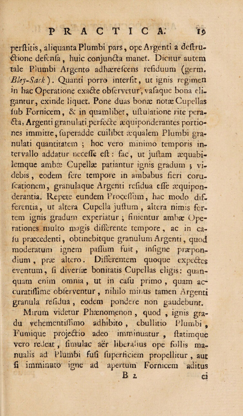 perftitis, aliquanta Plumbi pars, ope Argenti a deftru- dlrione defenfa, huic conjunda manet. Dicitur autem tale Plumbi Argento adhserefcens refiduum (germ. Bky-Sack ). Quanti porro interfit, ut ignis regimen in hac Operatione exa&amp;e obferveturfvafaque bona eli¬ gantur, exinde liquet. Pone duas bonae notae Cupellas iub Fornicem, &amp; in quamlibet, uflulatione rite pera- £la, Argenti granulati, perfecte aequiponderantes portio¬ nes immitte,fuperadde cuilibet aequalem Plumbi gra- nulati quantitatem ; hoc vero minimo temporis in¬ tervallo addatur neceffe eft: fac, ut juftam aequabi- lemquc ambse Cupellae patiantur ignis gradum $ vi¬ debis , eodem fere tempore in ambabus fieri corti- fcationem, granulaque Argenti refidua dfe sequipcn- derantia. Repete eundem Procefiimi, hac modo dif¬ ferentia, ut altera Cupella juffum , altera nimis fer¬ rem ignis gradum experiatur ; finientur ambae Ope¬ rationes multo magis differente tempore, ac in ca¬ la praecedenti, obnnebitque granulum Argenti, quod moderatum ignem pafium fuit, mfigne praepon- dium, prae altero. Differentem quoque expedires eventum, fi diverfae bonitatis Cupellas eligis: quan- quam enim omnia, ut in cafu primo , quam ac- curatiflime obferventur, nihilo minus tamen Argenti granula refidua , eodem pondere non gaudebunt. Mirum videtur Phaenomenon , quod , ignis gra¬ du vehementiffimo adhibito , ebullitio Plumbi 9 Fumique projedtio adeo imminuatur , flatimque vero redeat, fimulac aer liberalius ope follis ma¬ nualis ad Plumbi fufi fuperficiem propellitur , aut fi imminuto igne ad apertum Fornicem aditus B 2. ci