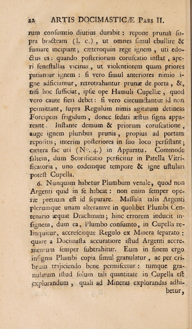 rum confumtio diutius durabit : repone pruna's fu- pra bradeam (1. c.) , ut omnes fimul ebullire 6c fumare incipiant- creteroquin rege ignem , uti edo- dus es: quando pofteriorum corufcatio inflat , ape¬ ri feneftallas vicinas , ut violentiorem quam priores patiamur ignem : fi vero fimul anteriores nimio i- gne adficiahtur, retrotrahantur prunae de porta, &amp;t, nifi hoc fufficiat, ipfas ope Hamuli Cupellae , quod vero caute fieri debet: fi vero circumilantire id non permittant, fupra Regulum nimis agitatum detineas Forcipem frigidum , donec fedati teftus figna appa¬ reant inflante demum &amp; priorum corufcatione , auge ignem pluribus prunis, propius ad portam repolitis j interim poileriores in fuo loco perfiflant* egetera fac uti (N°. 4.) in Apparatu. Commode falcem, dum Sconficatio perficitur in Patella Vitri- ficatoria , uno eodernque tempore &amp; igne uftulari potefl Cupella. 6. Nunquam habetur Plumbum venale, quod non Argenti quid in fe habeat: non enim femper ope¬ rae pretium efl id feparare. Maffula talis Argenti plerumque unam alteramve in quolibet Plumbi Cen¬ tenario aequat Drachmam; hinc errorem inducit in- fignem, dum ea, Plumbo confumto, in Cupella re - linquitur, accrefcitque Regulo ex Mmera feparato : quare a Docimafta accuratiore iftud Argenti accre- jnenvum femper lubtrahitur. Eum in finem ergo infgms Plumbi copia fimul granulatur , ac per cri¬ brum trajiciendo bene permifeetur: tumque gra¬ no latum iflud folum tali quantitate in Cupella efl explorandum , quali ad Mineras explorandas adhi¬ betur,