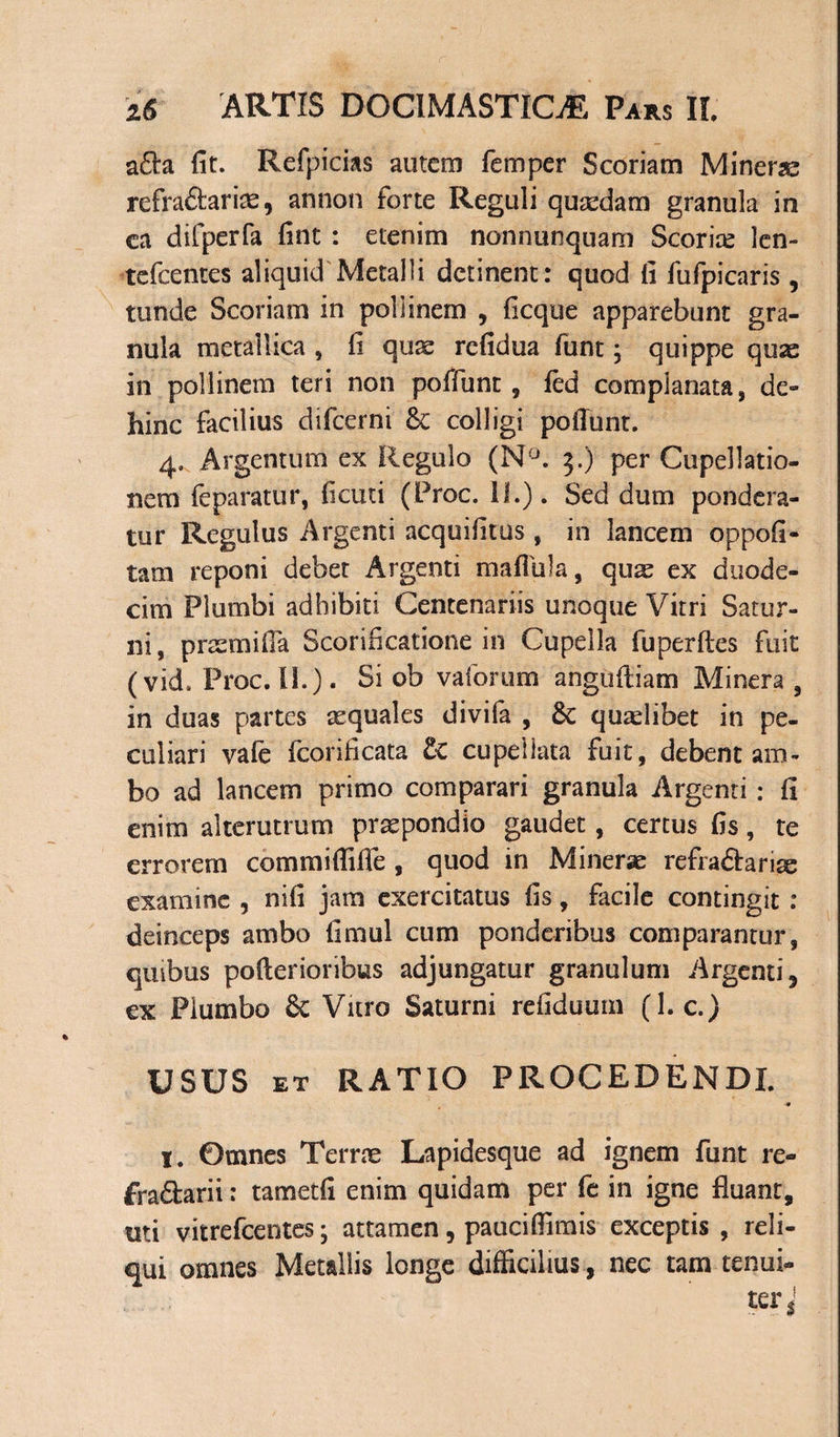 a£ta fit. Refpicias autem femper Scoriam Minerae refraftarias, arsnon forte Reguli quaedam granula in ea difperfa fint : etenim nonnunquam Scoriae len- tcfcentes aliquid Metalli detinent: quod fi fufpicaris , tunde Scoriam in pollinem , ficque apparebunt gra¬ nula metallica , fi qu^ refidua ftint; quippe quae in pollinem teri non poffunt , led complanata, de- hinc facilius difeerni &amp;: colligi poffunt. 4, Argentum ex Regulo (N°. 3.) per Cupellatio- nem feparatur, ficuti (Proc. II.). Sed dum pondera¬ tur Regulus Argenti acquifitus , in lancem oppofi- tam reponi debet Argenti maffiila, quae ex duode¬ cim Plumbi adhibiti Centenariis unoque Vitri Satur¬ ni, praemiffa Scarificatione in Cupella fuperftes fuit (vid. Proc. II.). Si ob vaforum anguffiam Minera , in duas partes aquales divifa , Sc quaelibet in pe¬ culiari vale fcorificata £c cupellata fuit, debent am¬ bo ad lancem primo comparari granula Argenti: fi enim alterutrum praepondio gaudet, certus fis, te errorem commiflifle , quod in Minerse refra&amp;ariae examine , nifi jam exercitatus fis, facile contingit : deinceps ambo fimul cum ponderibus comparantur, quibus pofferioribus adjungatur granulum Argenti, ex Plumbo &amp; Vitro Saturni refiduum (1. c.) USUS et RATIO PROCEDENDI. I. Omnes Terrae Lapidesque ad ignem funt re- £ra£tarii: tametfi enim quidam per fe in igne fluant, uti vitrefeentes; attamen, paucifiimis exceptis, reli¬ qui omnes Metallis longe difficilius, nec tam tenui-