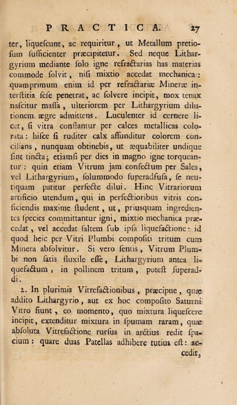 ter, liquefcunt, ac requiritur, ut Metallum pretio fum fufficienter praecipitetur. Sed neque Lithar- gyrium mediante folo igne refraCtarias has materias commode folvit, nifi mixtio accedat mechanica : quamprimum enim id per refraCtariae M ineras in¬ ter (titia fele penetrat, ac folvere incipit, mox tenax nafeitur maffa , ulteriorem per Lithargyrium dilu¬ tionem aegre admittens. Luculenter id cernere li¬ cet, fi vitra conflantur per calces metallicas colo¬ rata : hifce fi ruditer calx affunditur colorem con¬ cilians , nunquam obtinebis, ut aequabiliter undique fint tinCta; etiamfi per dies in magno igne torquean¬ tur : quin etiam Vitrum jam confectum per Sales, vel Lithargyrium, lolummodo fuperadfufa, fc neu- tiquam patitur perfeCle dilui. Hinc Vitrariorum artificio utendum, qui in perfectioribus vitris con¬ ficiendis maxime ftudent, ut, priusquam ingredien- tes fpecies committantur igni, mixtio mechanica prae¬ cedat , vel accedat faltem fub ipfa liquefaCtione • id quod heic per Vitri Plumbi compotiti tritum cum Minera abfolvitur. Si vero fenus, Vitrum Plum¬ bi non fatis fluxile effe, Lithargyrium antea li- quefaCtum , in pollinem tritum, poteft fuperad- di. In plurimis VitrefaCtionibus , praecipue, quas addito Lithargyrio , aut ex hoc compofito Saturni Vitro fiunt , eo momento, quo mixtura liquefeere incipit, extenditur mixtura in ipumam raram, quae abfoluta VitrefaCtione rurfus in arctius redit fpa- cium: quare duas Patellas adhibere tutius eft: ac¬ cedi t3